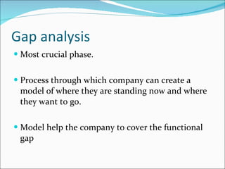 Gap analysis Most crucial phase. Process through which company can create a model of where they are standing now and where they want to go. Model help the company to cover the functional gap 