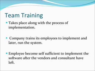 Team Training Takes place along with the process of implementation. Company trains its employees to implement and later, run the system.  Employee become self sufficient to implement the software after the vendors and consultant have left. 