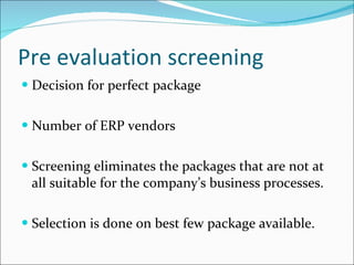Pre evaluation screening Decision for perfect package Number of ERP vendors Screening eliminates the packages that are not at all suitable for the company’s business processes. Selection is done on best few package available. 