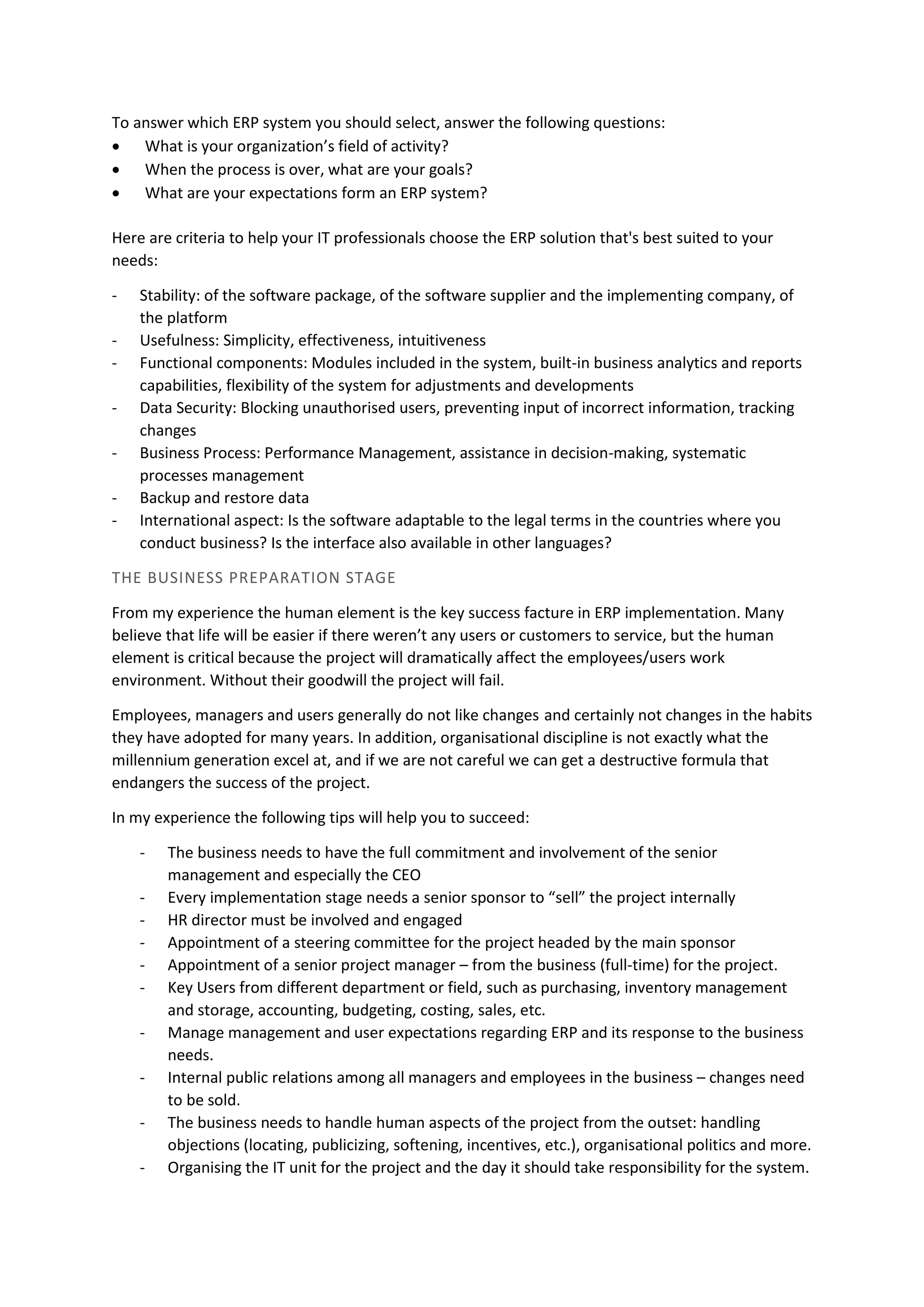 To answer which ERP system you should select, answer the following questions:
• What is your organization’s field of activity?
• When the process is over, what are your goals?
• What are your expectations form an ERP system?
Here are criteria to help your IT professionals choose the ERP solution that's best suited to your
needs:
- Stability: of the software package, of the software supplier and the implementing company, of
the platform
- Usefulness: Simplicity, effectiveness, intuitiveness
- Functional components: Modules included in the system, built-in business analytics and reports
capabilities, flexibility of the system for adjustments and developments
- Data Security: Blocking unauthorised users, preventing input of incorrect information, tracking
changes
- Business Process: Performance Management, assistance in decision-making, systematic
processes management
- Backup and restore data
- International aspect: Is the software adaptable to the legal terms in the countries where you
conduct business? Is the interface also available in other languages?
THE BUSINESS PREPARATION STAGE
From my experience the human element is the key success facture in ERP implementation. Many
believe that life will be easier if there weren’t any users or customers to service, but the human
element is critical because the project will dramatically affect the employees/users work
environment. Without their goodwill the project will fail.
Employees, managers and users generally do not like changes and certainly not changes in the habits
they have adopted for many years. In addition, organisational discipline is not exactly what the
millennium generation excel at, and if we are not careful we can get a destructive formula that
endangers the success of the project.
In my experience the following tips will help you to succeed:
- The business needs to have the full commitment and involvement of the senior
management and especially the CEO
- Every implementation stage needs a senior sponsor to “sell” the project internally
- HR director must be involved and engaged
- Appointment of a steering committee for the project headed by the main sponsor
- Appointment of a senior project manager – from the business (full-time) for the project.
- Key Users from different department or field, such as purchasing, inventory management
and storage, accounting, budgeting, costing, sales, etc.
- Manage management and user expectations regarding ERP and its response to the business
needs.
- Internal public relations among all managers and employees in the business – changes need
to be sold.
- The business needs to handle human aspects of the project from the outset: handling
objections (locating, publicizing, softening, incentives, etc.), organisational politics and more.
- Organising the IT unit for the project and the day it should take responsibility for the system.
 
