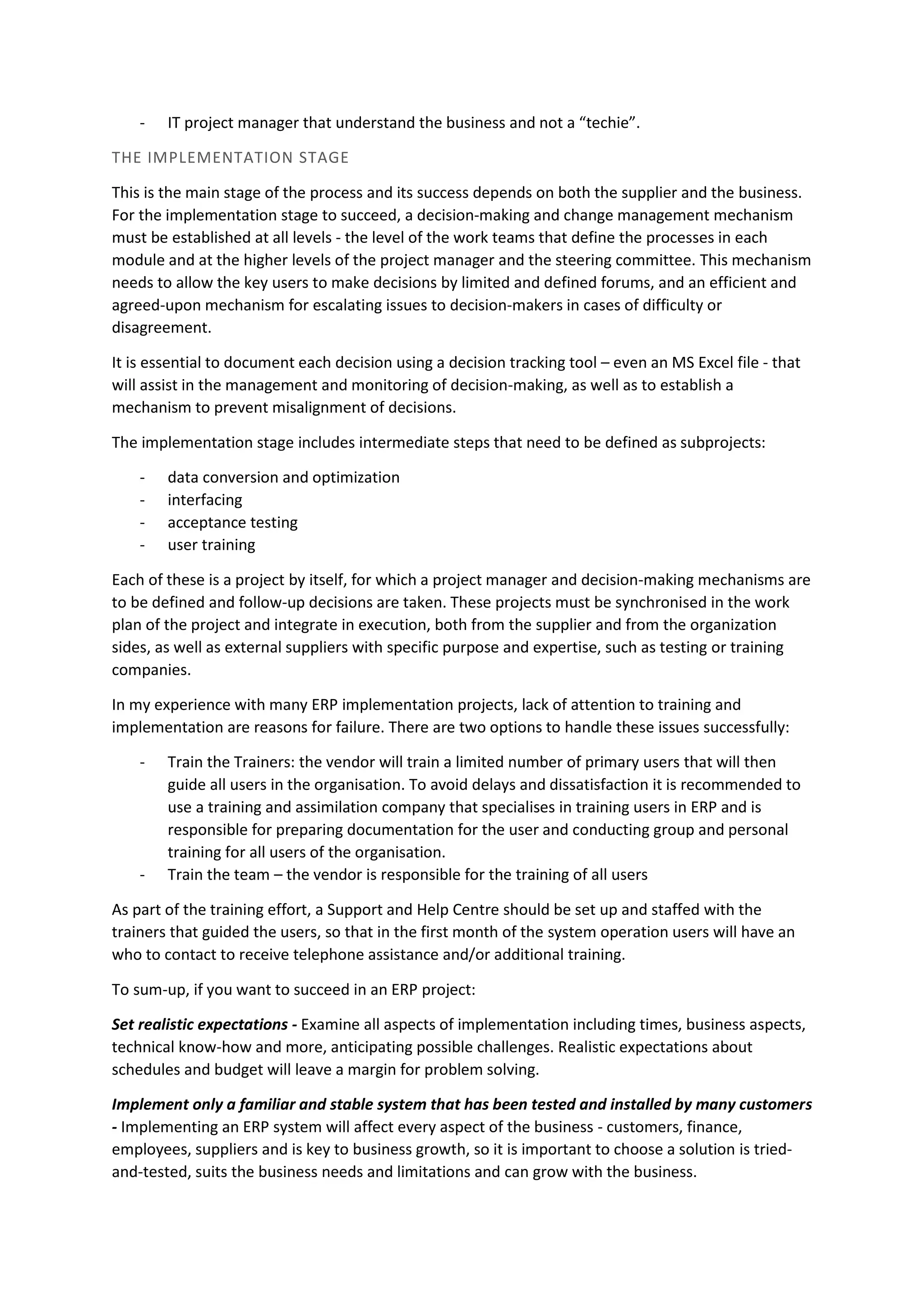 - IT project manager that understand the business and not a “techie”.
THE IMPLEMENTATION STAGE
This is the main stage of the process and its success depends on both the supplier and the business.
For the implementation stage to succeed, a decision-making and change management mechanism
must be established at all levels - the level of the work teams that define the processes in each
module and at the higher levels of the project manager and the steering committee. This mechanism
needs to allow the key users to make decisions by limited and defined forums, and an efficient and
agreed-upon mechanism for escalating issues to decision-makers in cases of difficulty or
disagreement.
It is essential to document each decision using a decision tracking tool – even an MS Excel file - that
will assist in the management and monitoring of decision-making, as well as to establish a
mechanism to prevent misalignment of decisions.
The implementation stage includes intermediate steps that need to be defined as subprojects:
- data conversion and optimization
- interfacing
- acceptance testing
- user training
Each of these is a project by itself, for which a project manager and decision-making mechanisms are
to be defined and follow-up decisions are taken. These projects must be synchronised in the work
plan of the project and integrate in execution, both from the supplier and from the organization
sides, as well as external suppliers with specific purpose and expertise, such as testing or training
companies.
In my experience with many ERP implementation projects, lack of attention to training and
implementation are reasons for failure. There are two options to handle these issues successfully:
- Train the Trainers: the vendor will train a limited number of primary users that will then
guide all users in the organisation. To avoid delays and dissatisfaction it is recommended to
use a training and assimilation company that specialises in training users in ERP and is
responsible for preparing documentation for the user and conducting group and personal
training for all users of the organisation.
- Train the team – the vendor is responsible for the training of all users
As part of the training effort, a Support and Help Centre should be set up and staffed with the
trainers that guided the users, so that in the first month of the system operation users will have an
who to contact to receive telephone assistance and/or additional training.
To sum-up, if you want to succeed in an ERP project:
Set realistic expectations - Examine all aspects of implementation including times, business aspects,
technical know-how and more, anticipating possible challenges. Realistic expectations about
schedules and budget will leave a margin for problem solving.
Implement only a familiar and stable system that has been tested and installed by many customers
- Implementing an ERP system will affect every aspect of the business - customers, finance,
employees, suppliers and is key to business growth, so it is important to choose a solution is tried-
and-tested, suits the business needs and limitations and can grow with the business.
 