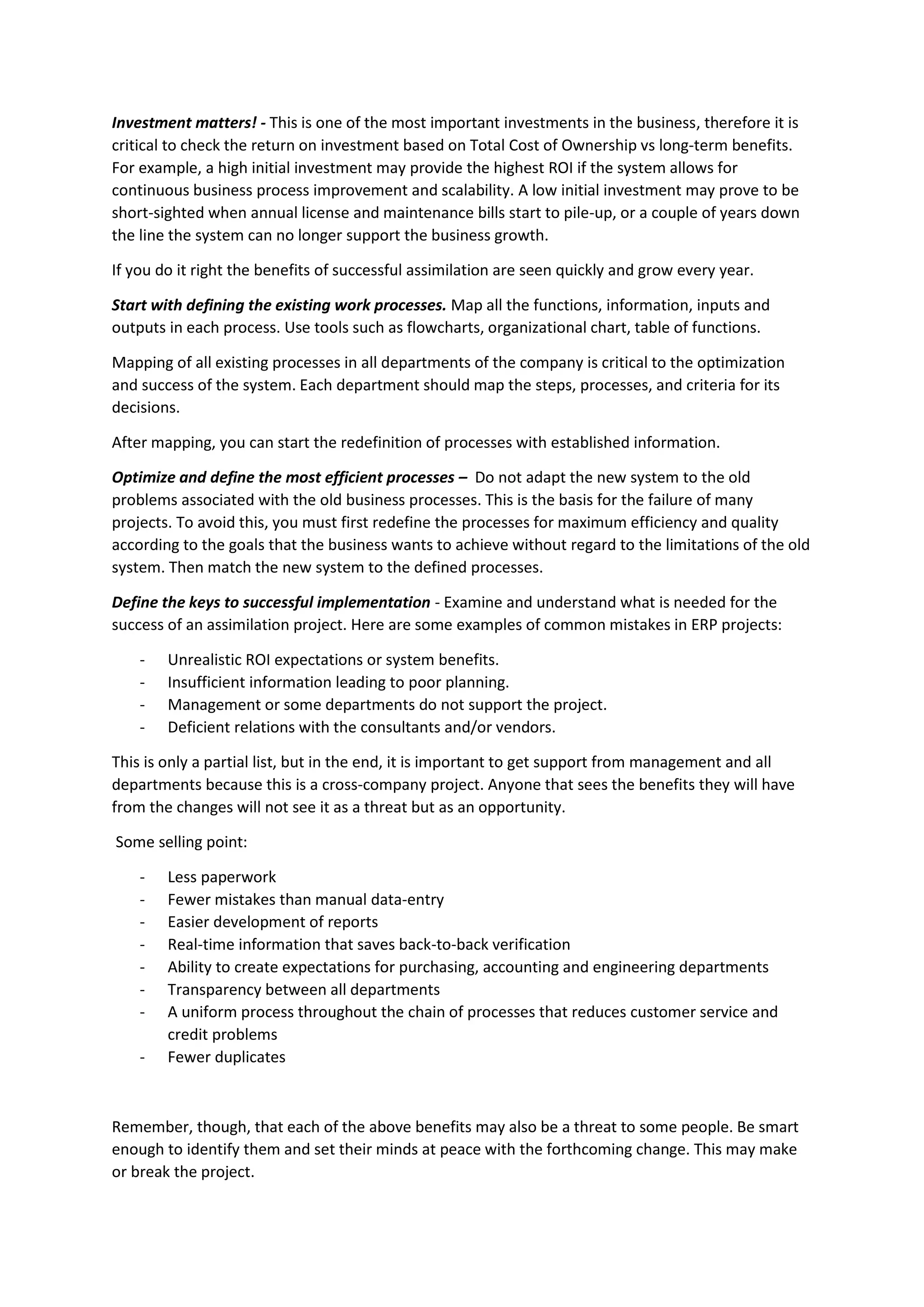 Investment matters! - This is one of the most important investments in the business, therefore it is
critical to check the return on investment based on Total Cost of Ownership vs long-term benefits.
For example, a high initial investment may provide the highest ROI if the system allows for
continuous business process improvement and scalability. A low initial investment may prove to be
short-sighted when annual license and maintenance bills start to pile-up, or a couple of years down
the line the system can no longer support the business growth.
If you do it right the benefits of successful assimilation are seen quickly and grow every year.
Start with defining the existing work processes. Map all the functions, information, inputs and
outputs in each process. Use tools such as flowcharts, organizational chart, table of functions.
Mapping of all existing processes in all departments of the company is critical to the optimization
and success of the system. Each department should map the steps, processes, and criteria for its
decisions.
After mapping, you can start the redefinition of processes with established information.
Optimize and define the most efficient processes – Do not adapt the new system to the old
problems associated with the old business processes. This is the basis for the failure of many
projects. To avoid this, you must first redefine the processes for maximum efficiency and quality
according to the goals that the business wants to achieve without regard to the limitations of the old
system. Then match the new system to the defined processes.
Define the keys to successful implementation - Examine and understand what is needed for the
success of an assimilation project. Here are some examples of common mistakes in ERP projects:
- Unrealistic ROI expectations or system benefits.
- Insufficient information leading to poor planning.
- Management or some departments do not support the project.
- Deficient relations with the consultants and/or vendors.
This is only a partial list, but in the end, it is important to get support from management and all
departments because this is a cross-company project. Anyone that sees the benefits they will have
from the changes will not see it as a threat but as an opportunity.
Some selling point:
- Less paperwork
- Fewer mistakes than manual data-entry
- Easier development of reports
- Real-time information that saves back-to-back verification
- Ability to create expectations for purchasing, accounting and engineering departments
- Transparency between all departments
- A uniform process throughout the chain of processes that reduces customer service and
credit problems
- Fewer duplicates
Remember, though, that each of the above benefits may also be a threat to some people. Be smart
enough to identify them and set their minds at peace with the forthcoming change. This may make
or break the project.
 
