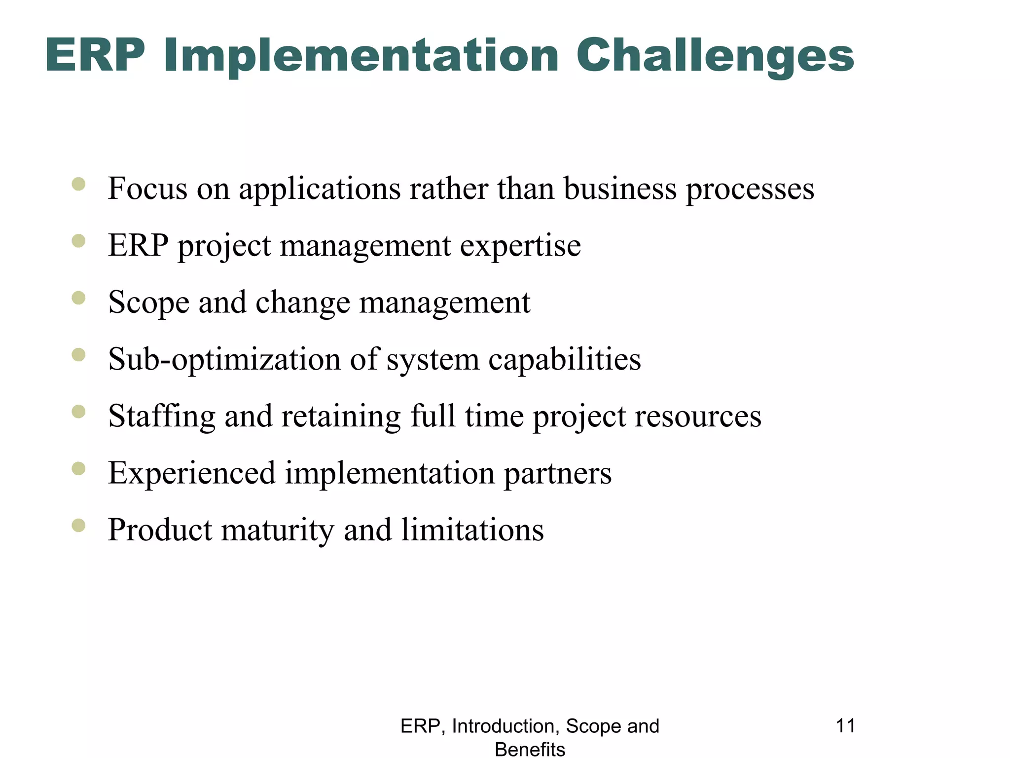 ERP Implementation Challenges


Focus on applications rather than business processes



ERP project management expertise



Scope and change management



Sub-optimization of system capabilities



Staffing and retaining full time project resources



Experienced implementation partners



Product maturity and limitations

ERP, Introduction, Scope and
Benefits

11

 