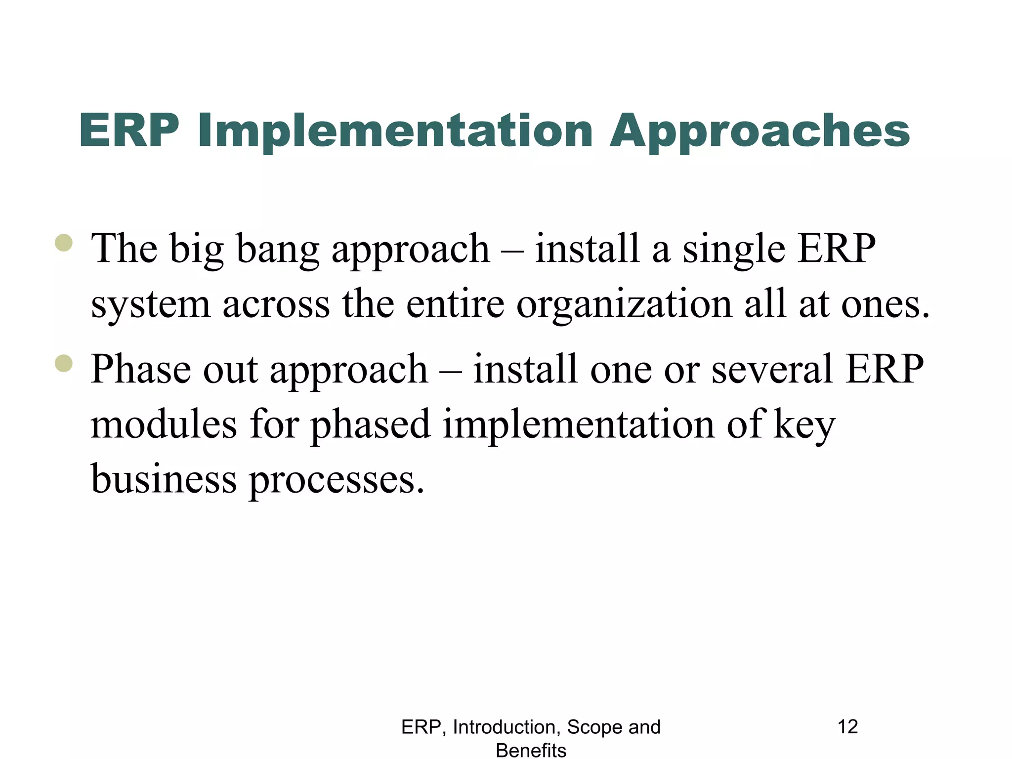 ERP Implementation Approaches
 The

big bang approach – install a single ERP
system across the entire organization all at ones.

 Phase

out approach – install one or several ERP
modules for phased implementation of key
business processes.

ERP, Introduction, Scope and
Benefits

12

 