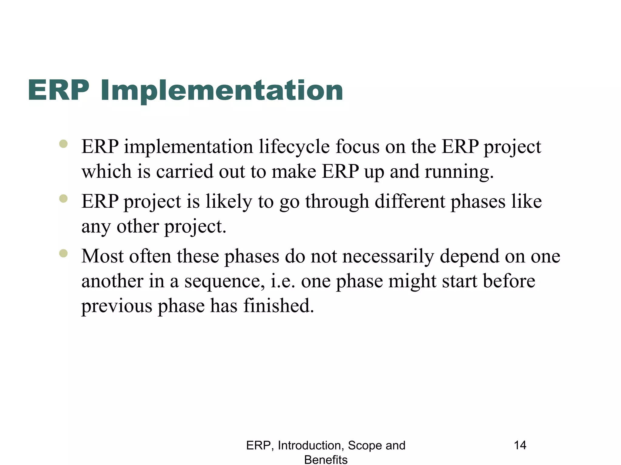ERP Implementation






ERP implementation lifecycle focus on the ERP project
which is carried out to make ERP up and running.
ERP project is likely to go through different phases like
any other project.
Most often these phases do not necessarily depend on one
another in a sequence, i.e. one phase might start before
previous phase has finished.

ERP, Introduction, Scope and
Benefits

14

 