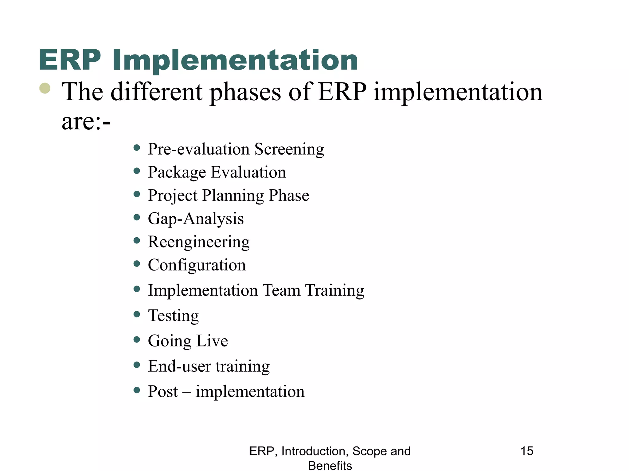 ERP Implementation
 The

different phases of ERP implementation
are:• Pre-evaluation Screening
• Package Evaluation
• Project Planning Phase
• Gap-Analysis
• Reengineering
• Configuration
• Implementation Team Training
• Testing
• Going Live
• End-user training
• Post – implementation
ERP, Introduction, Scope and
Benefits

15

 