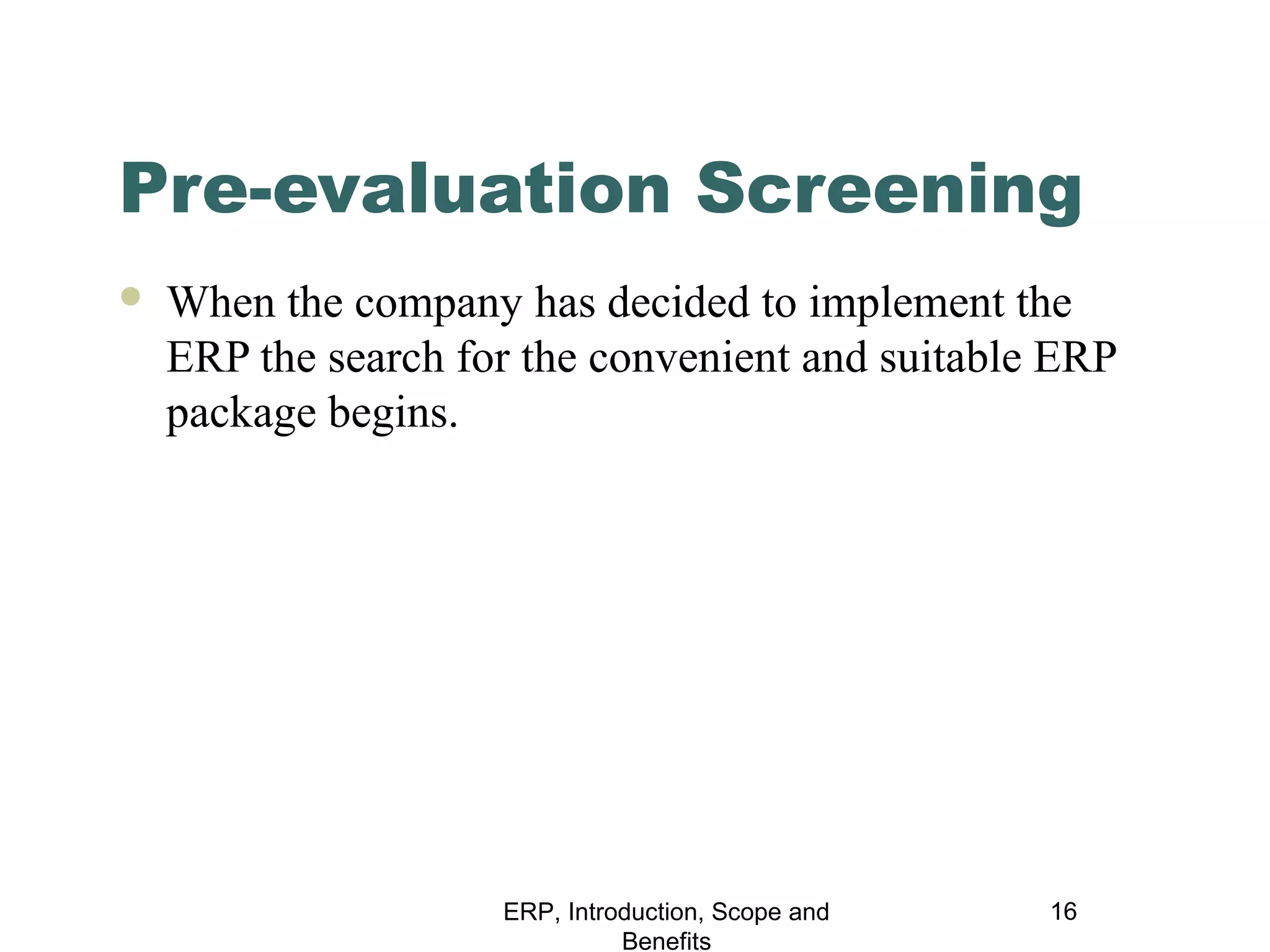 Pre-evaluation Screening


When the company has decided to implement the
ERP the search for the convenient and suitable ERP
package begins.

ERP, Introduction, Scope and
Benefits

16

 