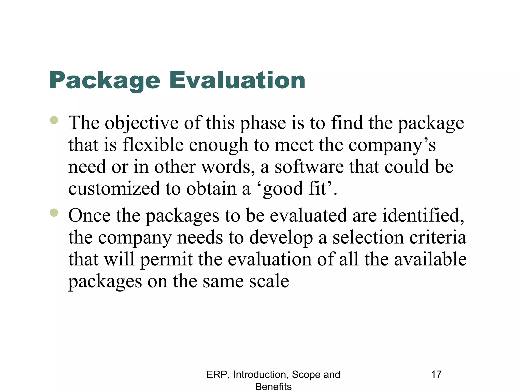 Package Evaluation
The objective of this phase is to find the package
that is flexible enough to meet the company’s
need or in other words, a software that could be
customized to obtain a ‘good fit’.
 Once the packages to be evaluated are identified,
the company needs to develop a selection criteria
that will permit the evaluation of all the available
packages on the same scale


ERP, Introduction, Scope and
Benefits

17

 