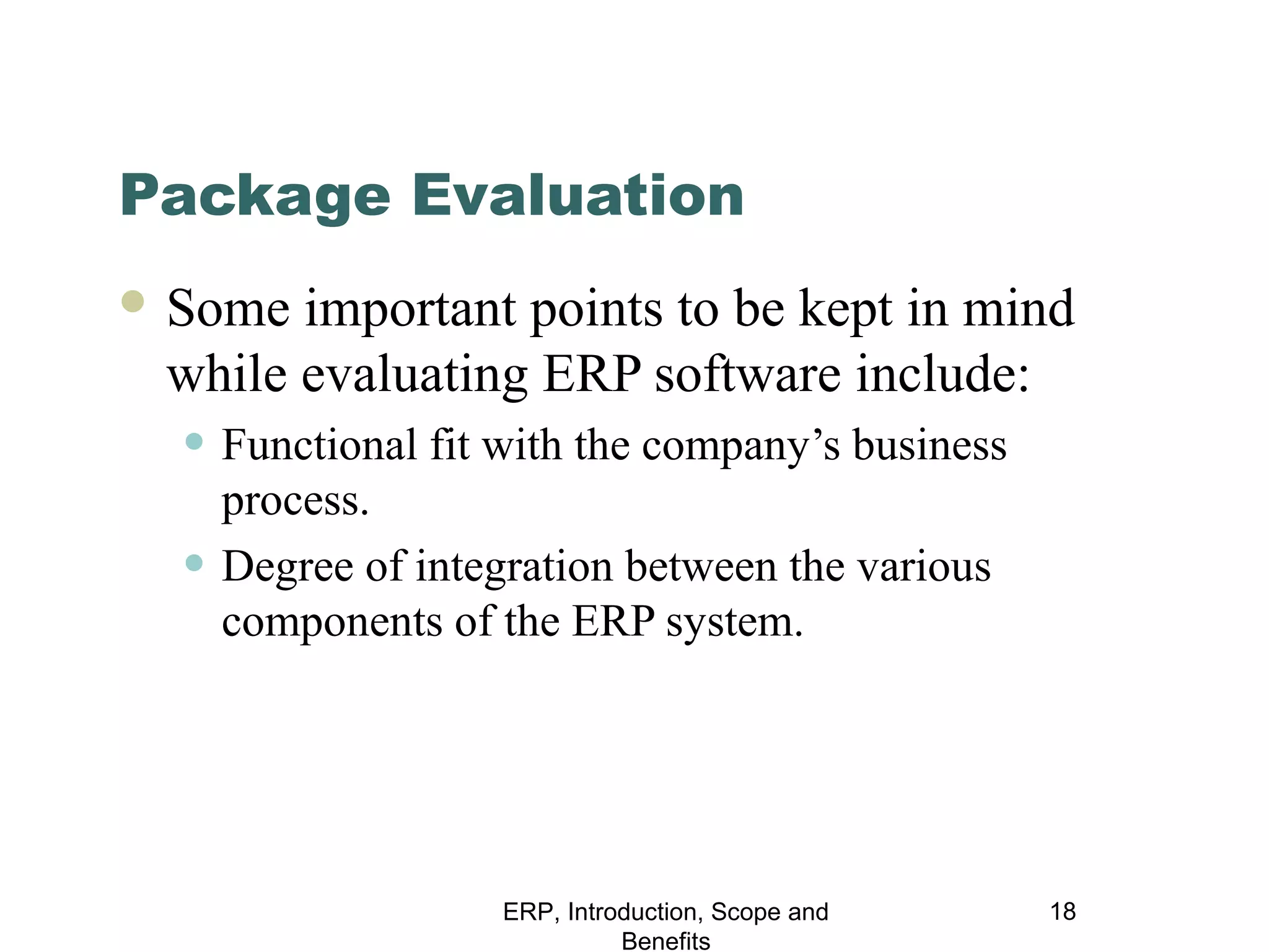 Package Evaluation
 Some

important points to be kept in mind
while evaluating ERP software include:

• Functional fit with the company’s business
•

process.
Degree of integration between the various
components of the ERP system.

ERP, Introduction, Scope and
Benefits

18

 