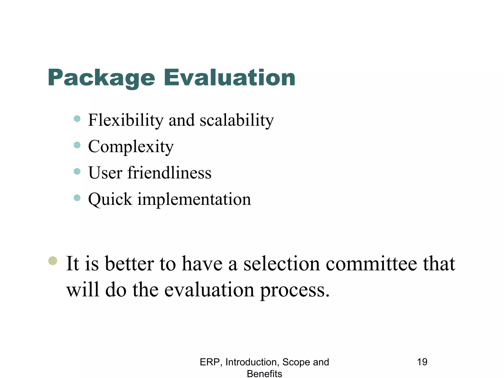 Package Evaluation

• Flexibility and scalability
• Complexity
• User friendliness
• Quick implementation
 It

is better to have a selection committee that
will do the evaluation process.

ERP, Introduction, Scope and
Benefits

19

 