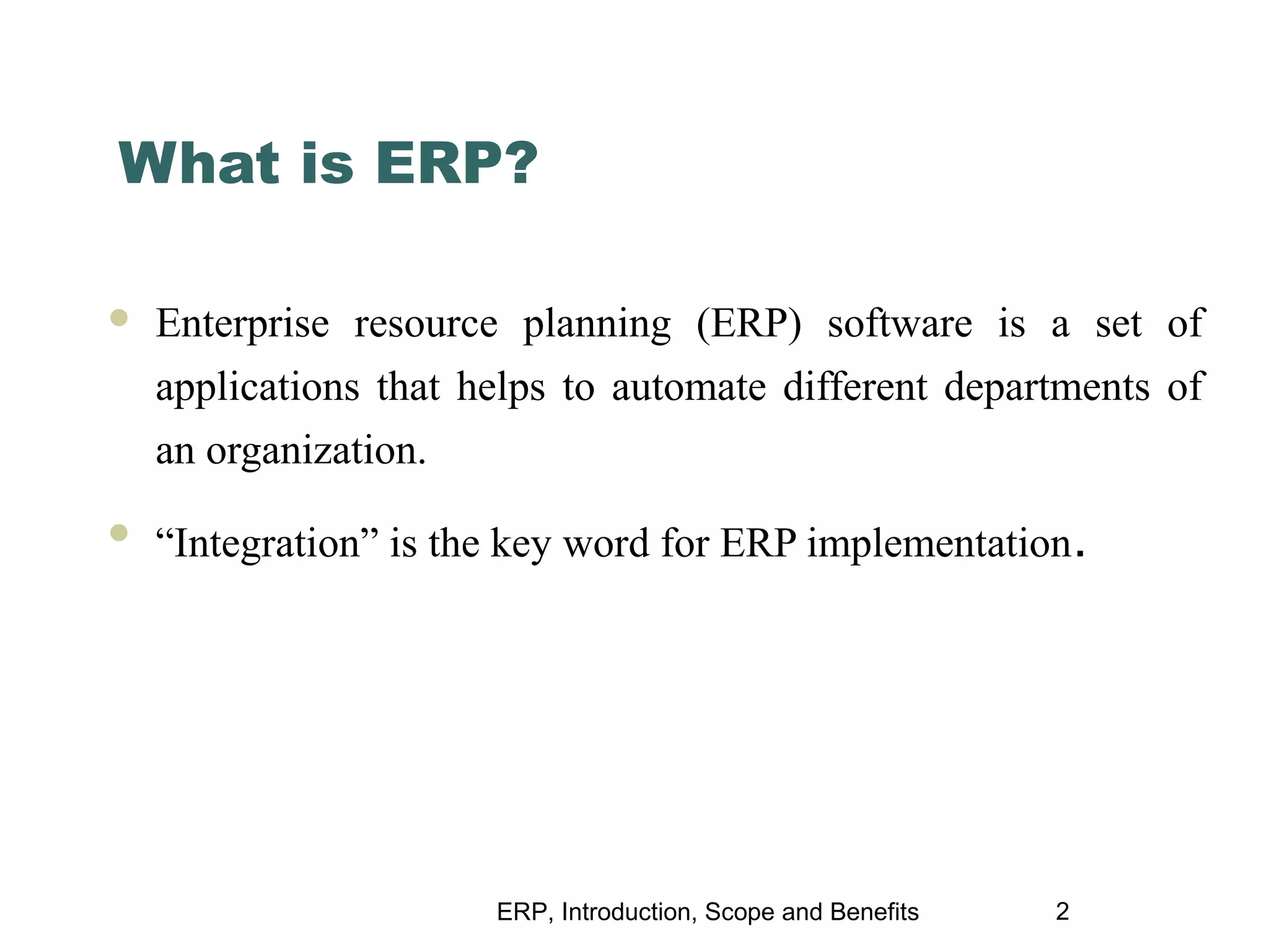 What is ERP?


Enterprise resource planning (ERP) software is a set of
applications that helps to automate different departments of
an organization.



“Integration” is the key word for ERP implementation.

ERP, Introduction, Scope and Benefits

2

 