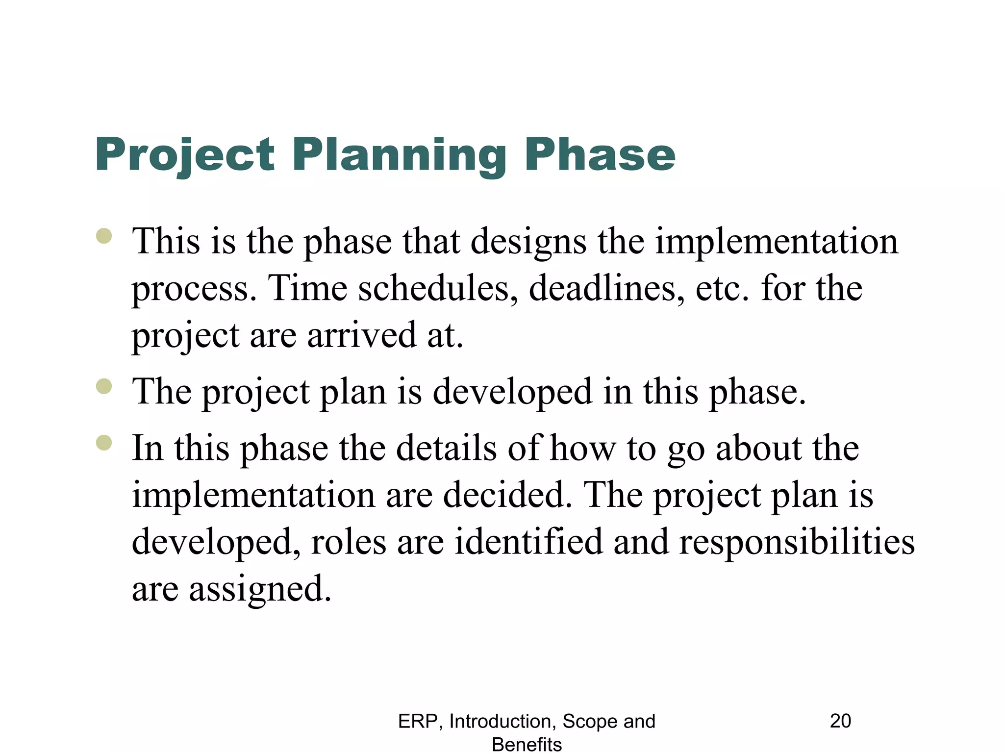Project Planning Phase
This is the phase that designs the implementation
process. Time schedules, deadlines, etc. for the
project are arrived at.
 The project plan is developed in this phase.
 In this phase the details of how to go about the
implementation are decided. The project plan is
developed, roles are identified and responsibilities
are assigned.


ERP, Introduction, Scope and
Benefits

20

 