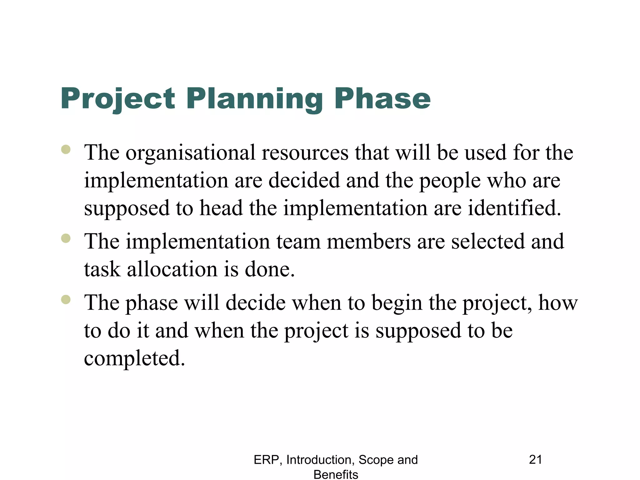 Project Planning Phase






The organisational resources that will be used for the
implementation are decided and the people who are
supposed to head the implementation are identified.
The implementation team members are selected and
task allocation is done.
The phase will decide when to begin the project, how
to do it and when the project is supposed to be
completed.

ERP, Introduction, Scope and
Benefits

21

 