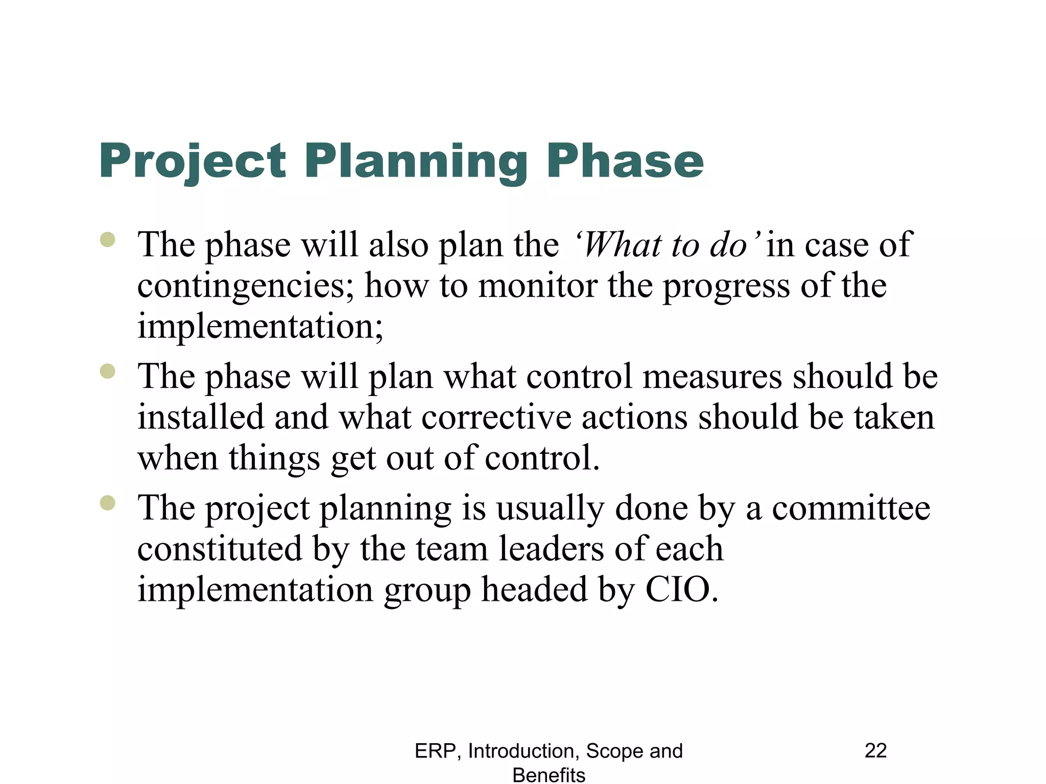 Project Planning Phase






The phase will also plan the ‘What to do’ in case of
contingencies; how to monitor the progress of the
implementation;
The phase will plan what control measures should be
installed and what corrective actions should be taken
when things get out of control.
The project planning is usually done by a committee
constituted by the team leaders of each
implementation group headed by CIO.

ERP, Introduction, Scope and
Benefits

22

 
