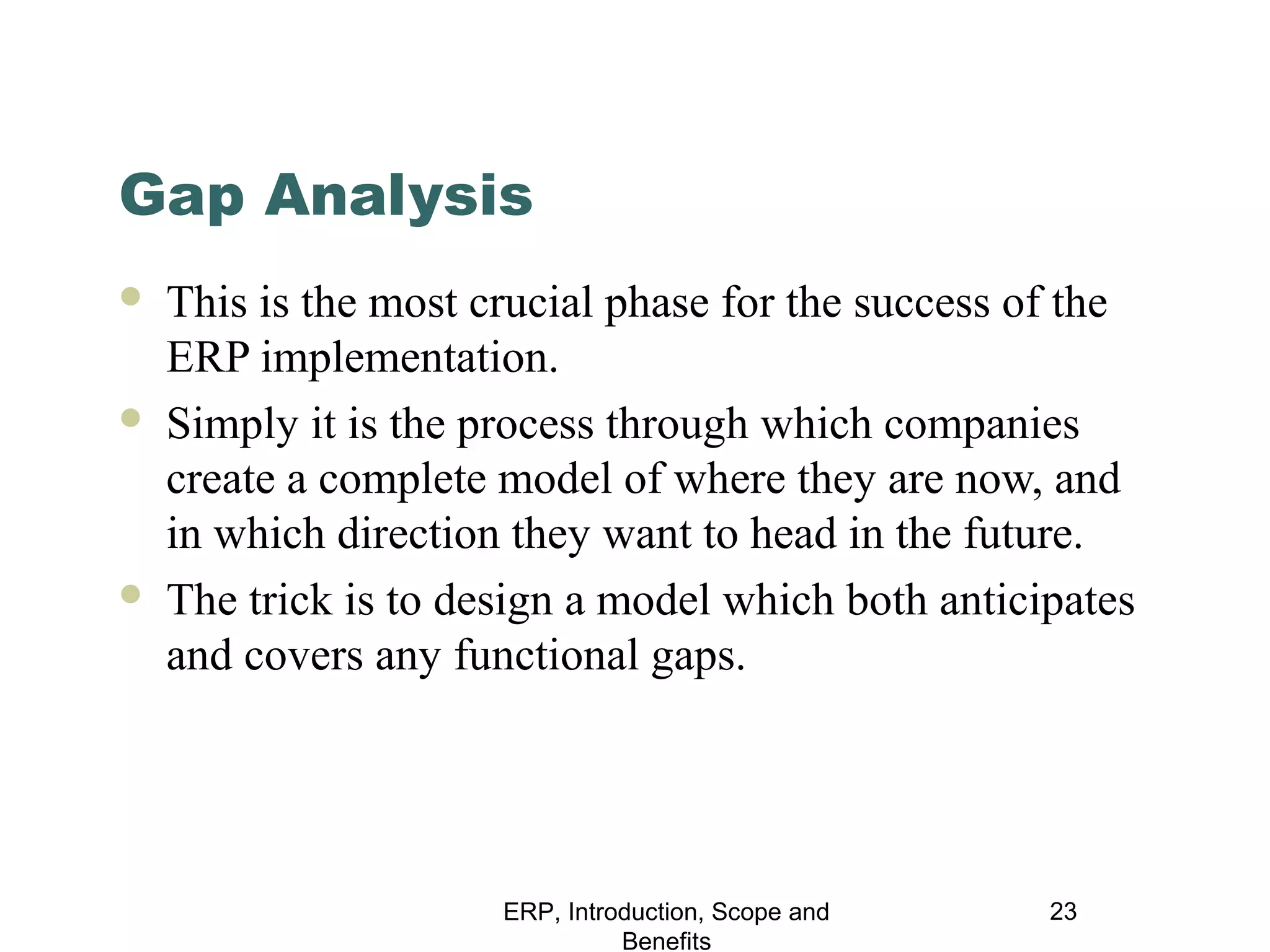 Gap Analysis






This is the most crucial phase for the success of the
ERP implementation.
Simply it is the process through which companies
create a complete model of where they are now, and
in which direction they want to head in the future.
The trick is to design a model which both anticipates
and covers any functional gaps.

ERP, Introduction, Scope and
Benefits

23

 