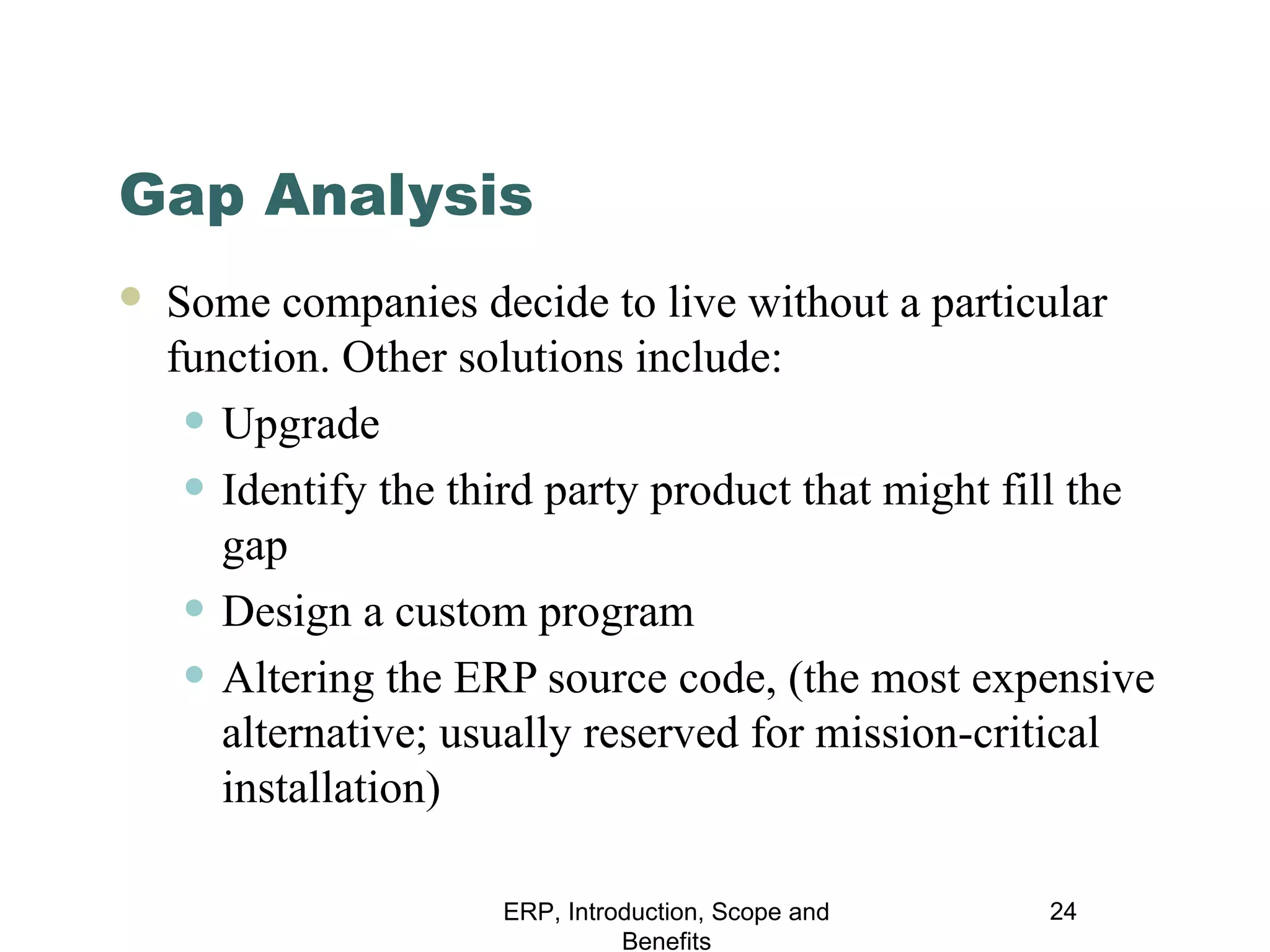 Gap Analysis


Some companies decide to live without a particular
function. Other solutions include:
• Upgrade
• Identify the third party product that might fill the
gap
• Design a custom program
• Altering the ERP source code, (the most expensive
alternative; usually reserved for mission-critical
installation)
ERP, Introduction, Scope and
Benefits

24

 