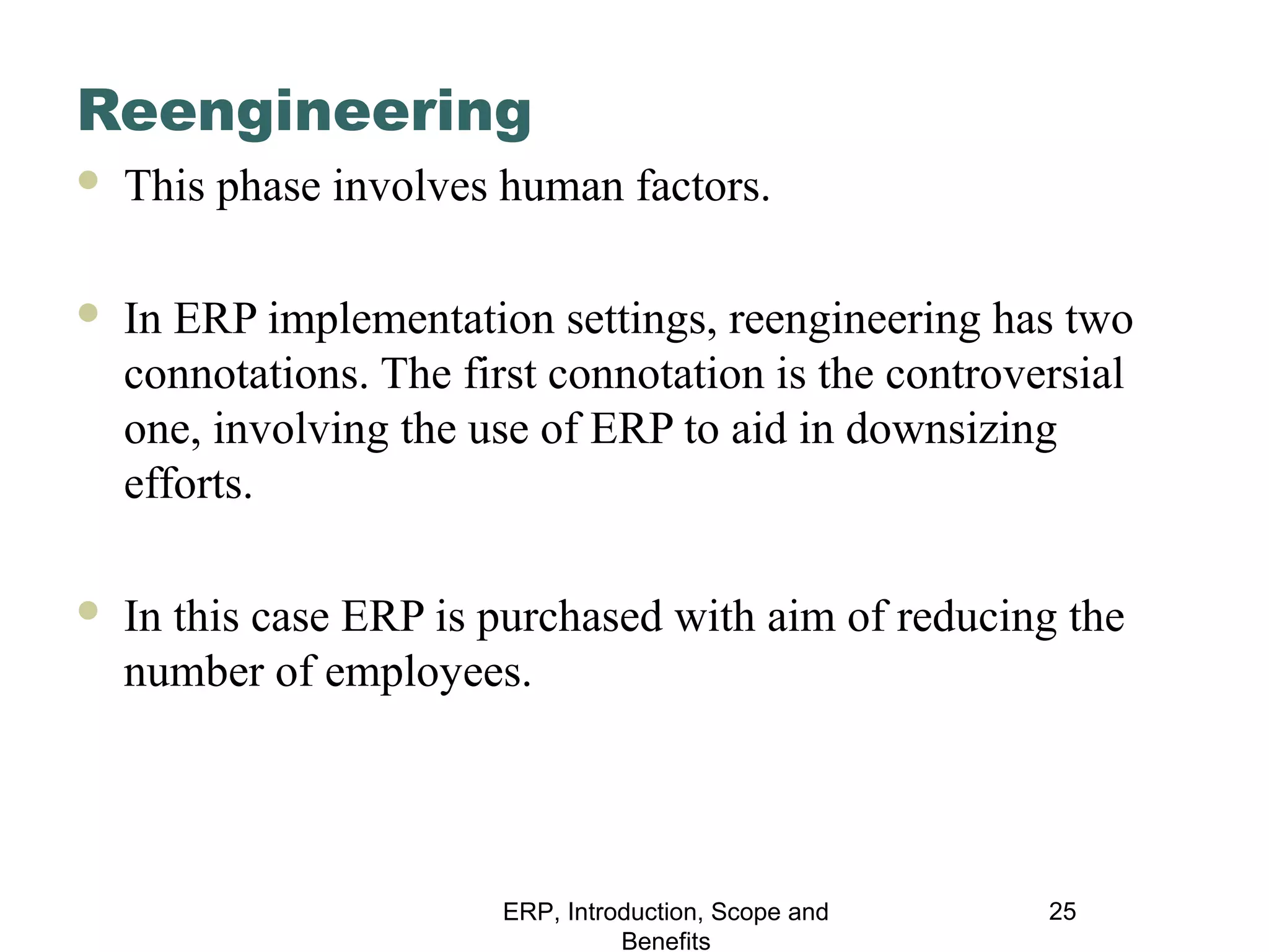 Reengineering


This phase involves human factors.



In ERP implementation settings, reengineering has two
connotations. The first connotation is the controversial
one, involving the use of ERP to aid in downsizing
efforts.



In this case ERP is purchased with aim of reducing the
number of employees.

ERP, Introduction, Scope and
Benefits

25

 