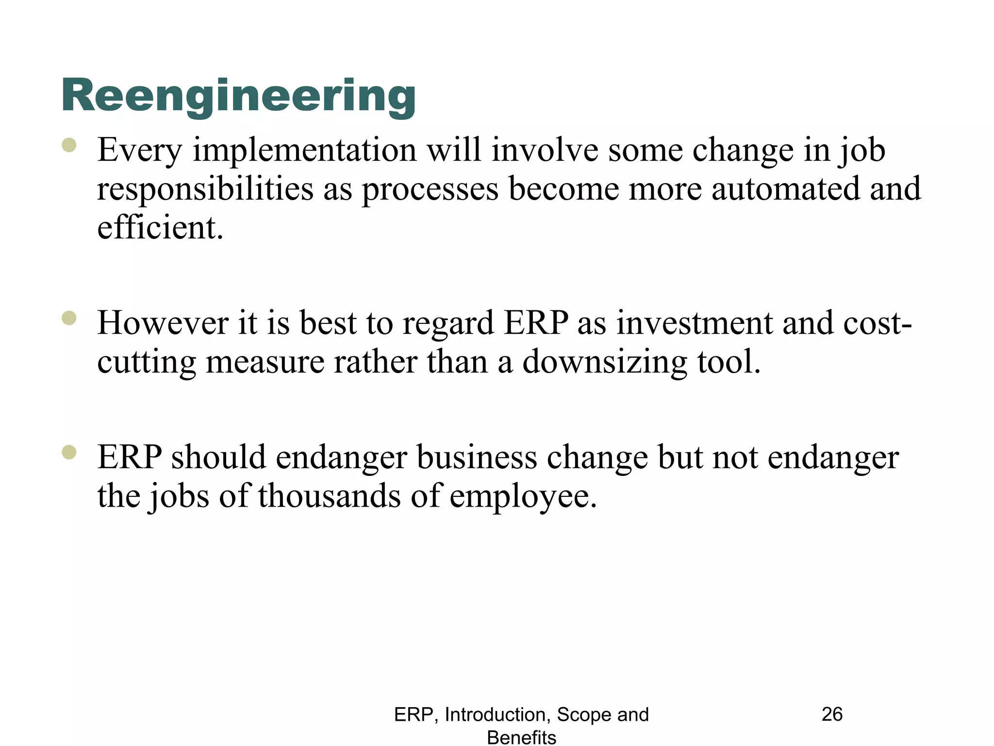 Reengineering


Every implementation will involve some change in job
responsibilities as processes become more automated and
efficient.



However it is best to regard ERP as investment and costcutting measure rather than a downsizing tool.



ERP should endanger business change but not endanger
the jobs of thousands of employee.

ERP, Introduction, Scope and
Benefits

26

 