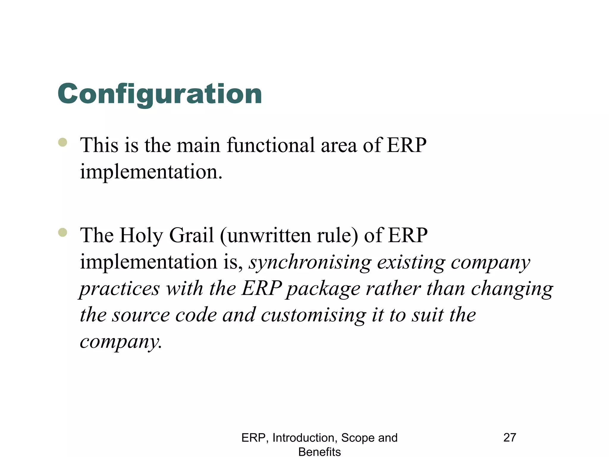 Configuration


This is the main functional area of ERP
implementation.



The Holy Grail (unwritten rule) of ERP
implementation is, synchronising existing company
practices with the ERP package rather than changing
the source code and customising it to suit the
company.

ERP, Introduction, Scope and
Benefits

27

 