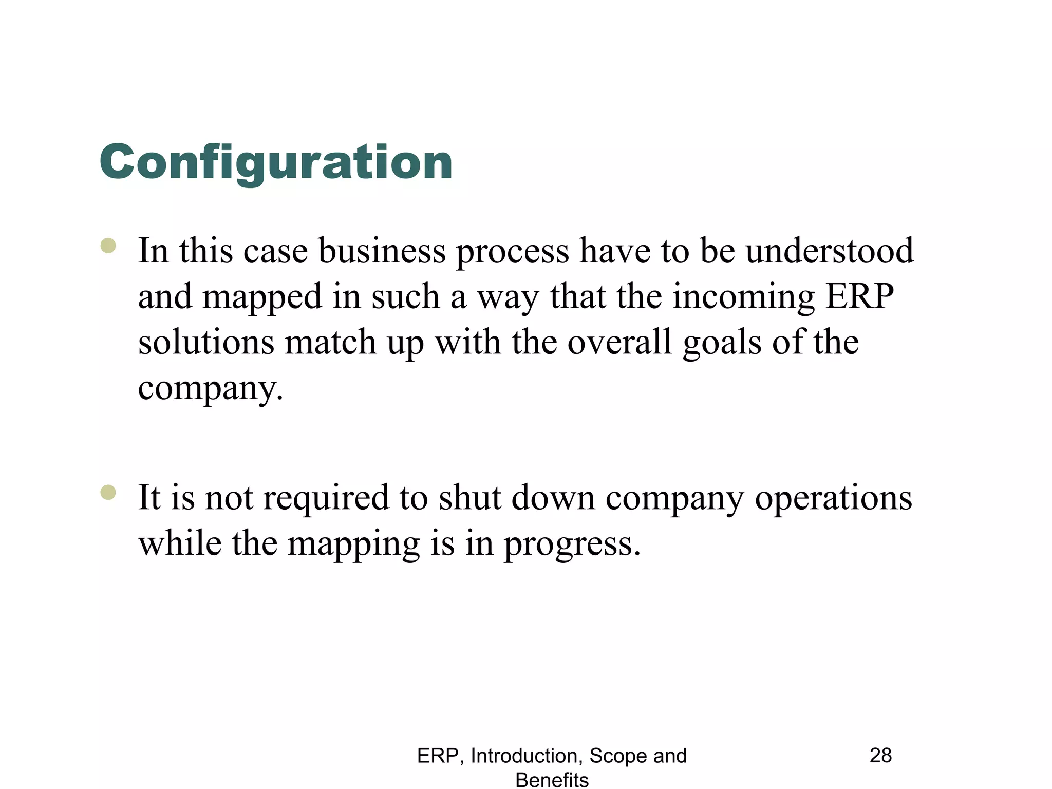 Configuration


In this case business process have to be understood
and mapped in such a way that the incoming ERP
solutions match up with the overall goals of the
company.



It is not required to shut down company operations
while the mapping is in progress.

ERP, Introduction, Scope and
Benefits

28

 