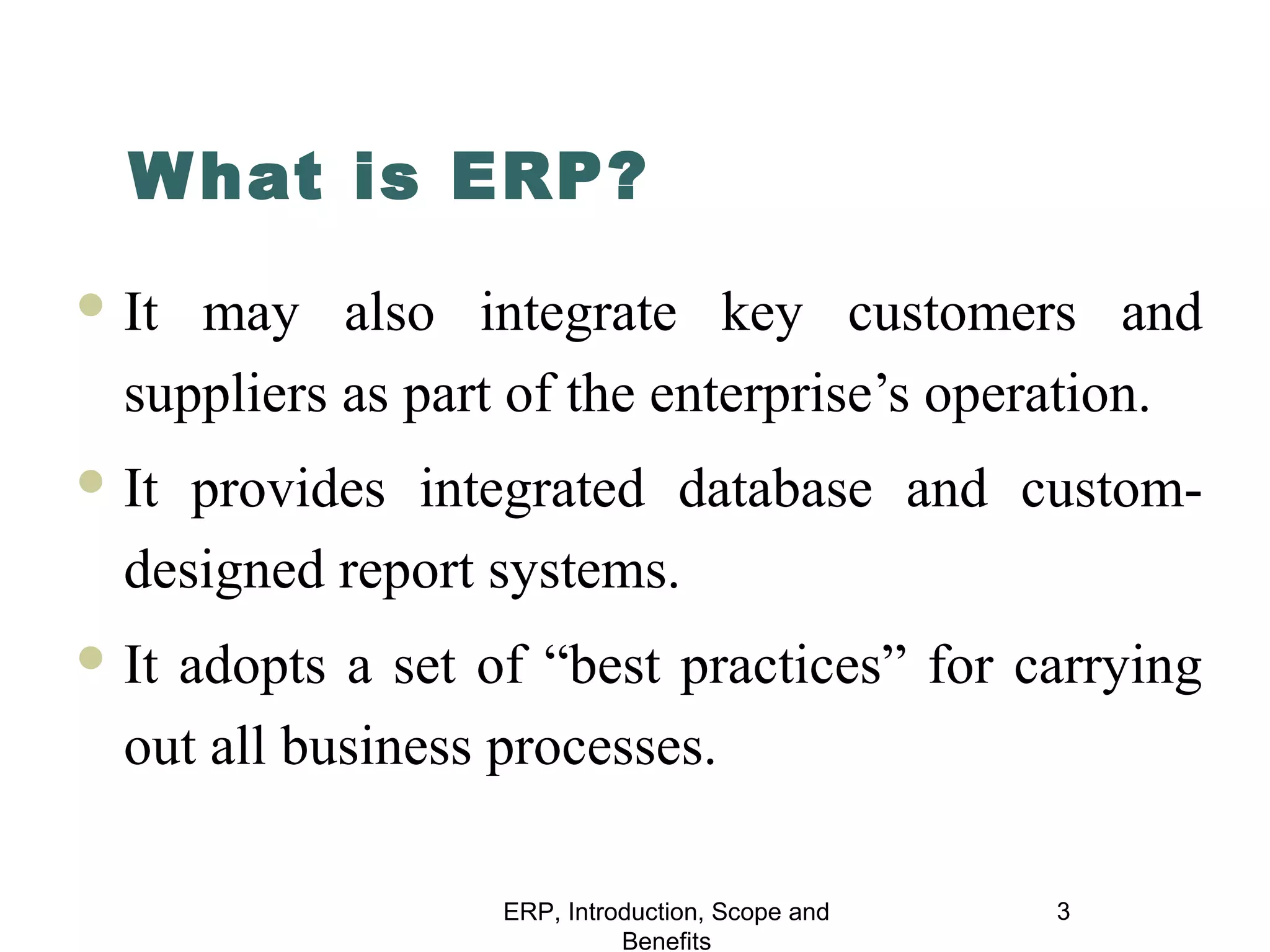 W hat is ERP?
 It

may also integrate key customers and
suppliers as part of the enterprise’s operation.

 It

provides integrated database and customdesigned report systems.

 It

adopts a set of “best practices” for carrying
out all business processes.
ERP, Introduction, Scope and
Benefits

3

 