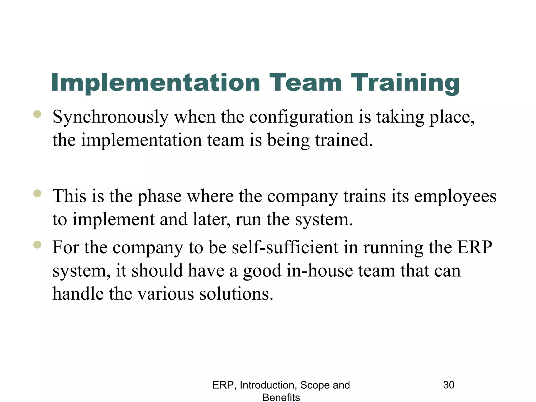Implementation Team Training


Synchronously when the configuration is taking place,
the implementation team is being trained.



This is the phase where the company trains its employees
to implement and later, run the system.
For the company to be self-sufficient in running the ERP
system, it should have a good in-house team that can
handle the various solutions.



ERP, Introduction, Scope and
Benefits

30

 