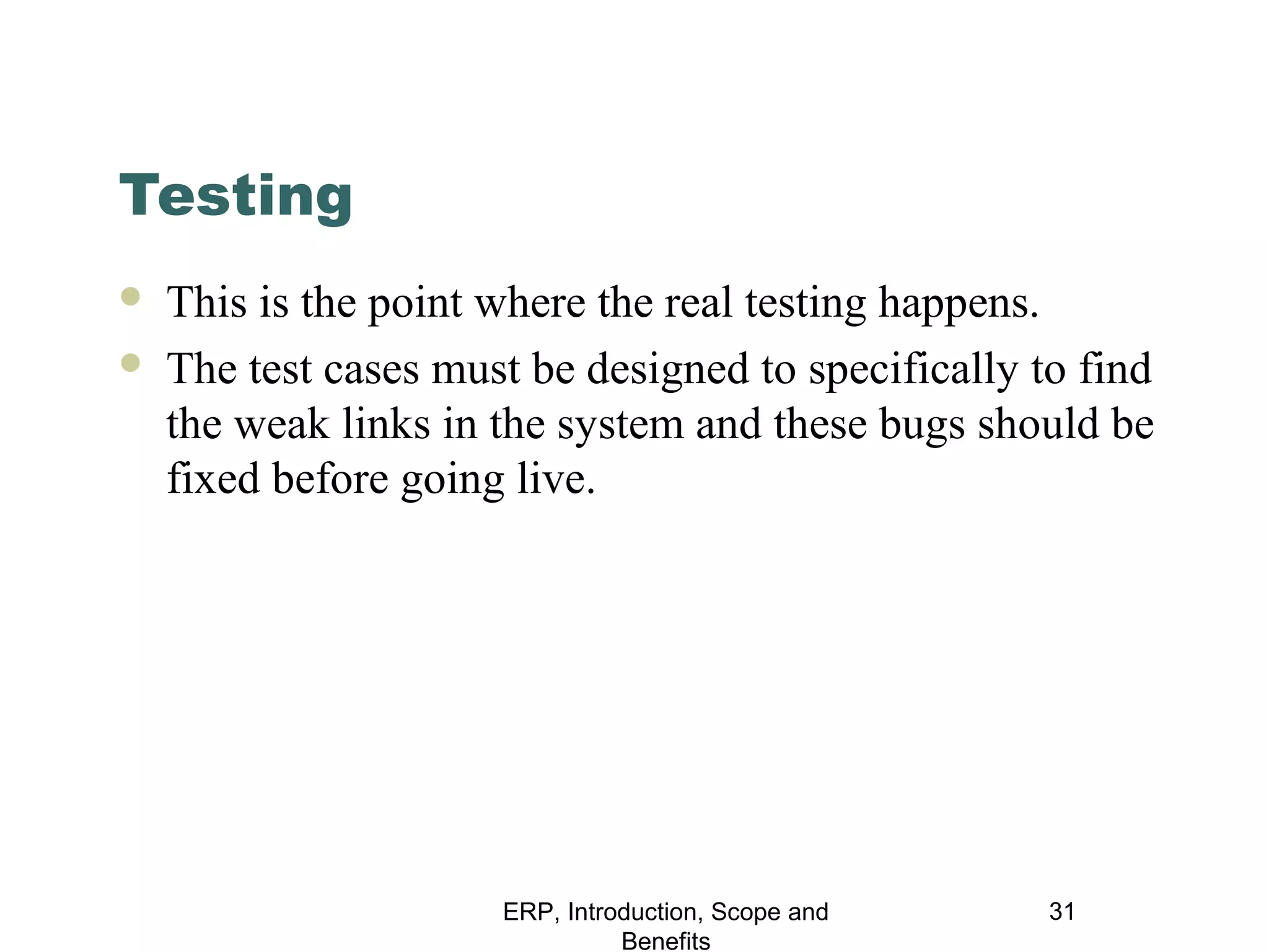 Testing



This is the point where the real testing happens.
The test cases must be designed to specifically to find
the weak links in the system and these bugs should be
fixed before going live.

ERP, Introduction, Scope and
Benefits

31

 