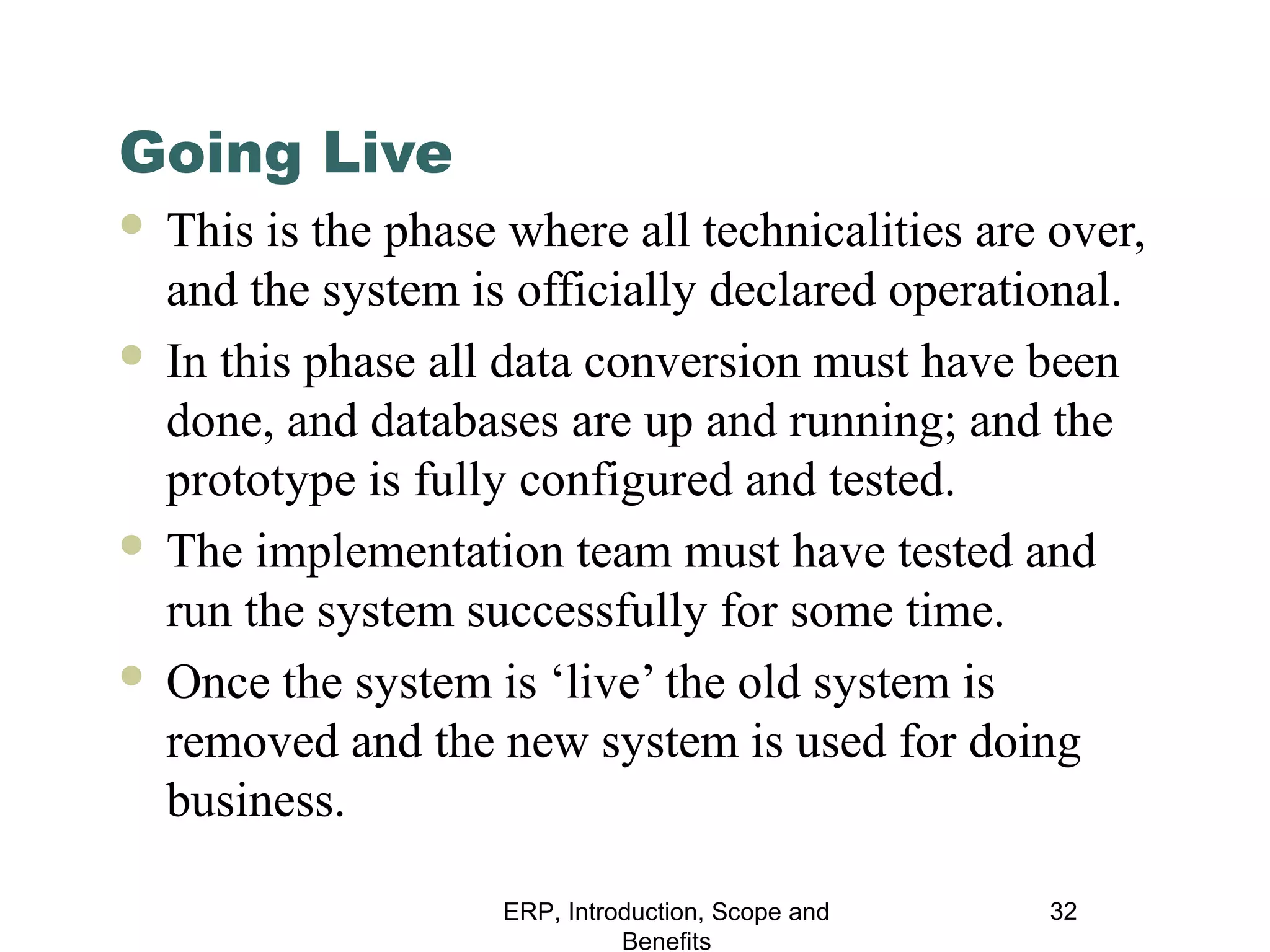 Going Live
This is the phase where all technicalities are over,
and the system is officially declared operational.
 In this phase all data conversion must have been
done, and databases are up and running; and the
prototype is fully configured and tested.
 The implementation team must have tested and
run the system successfully for some time.
 Once the system is ‘live’ the old system is
removed and the new system is used for doing
business.


ERP, Introduction, Scope and
Benefits

32

 