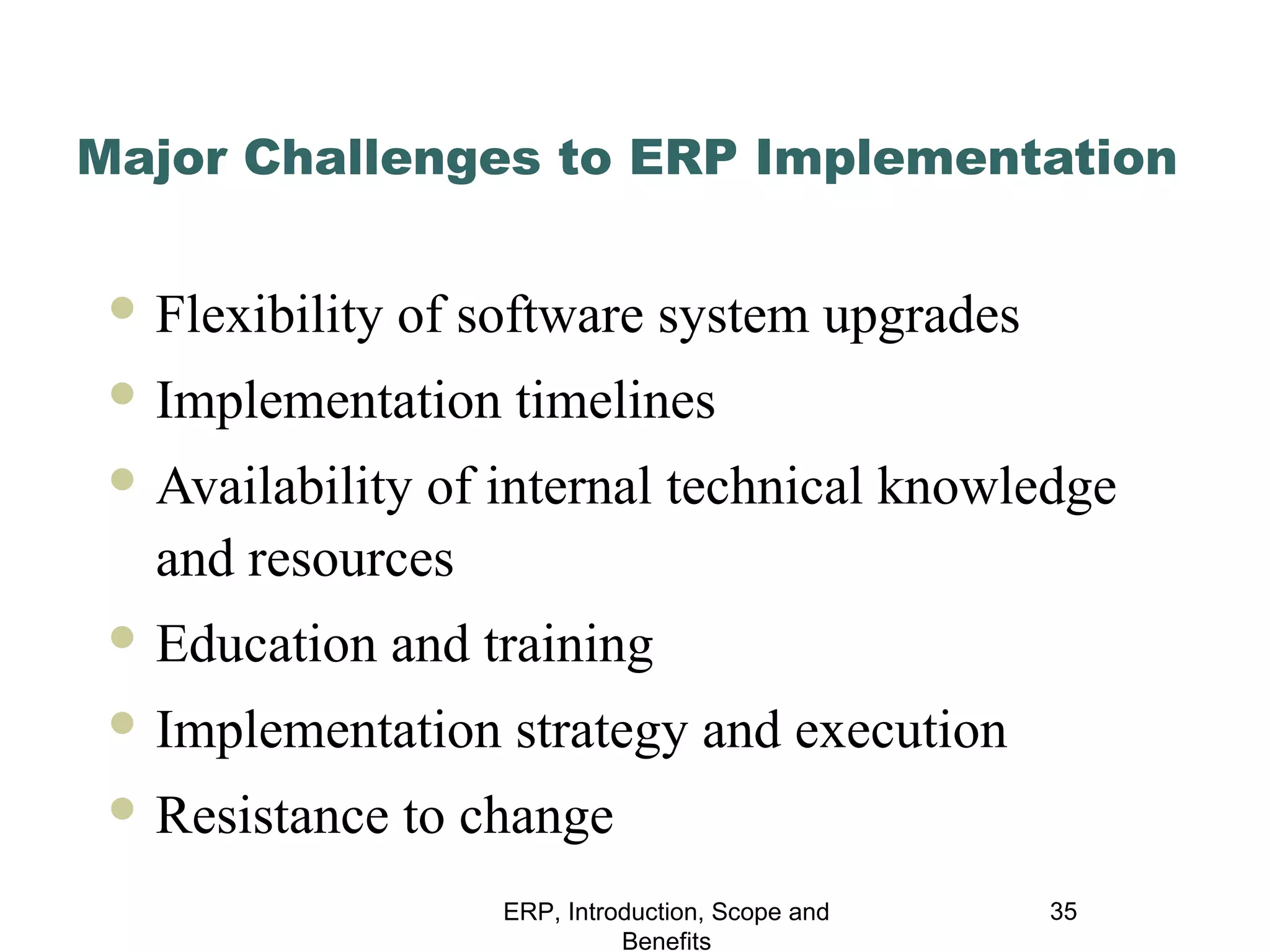 Major Challenges to ERP Implementation
 Flexibility

of software system upgrades

 Implementation

timelines

 Availability

of internal technical knowledge
and resources

 Education

and training

 Implementation
 Resistance

strategy and execution

to change
ERP, Introduction, Scope and
Benefits

35

 