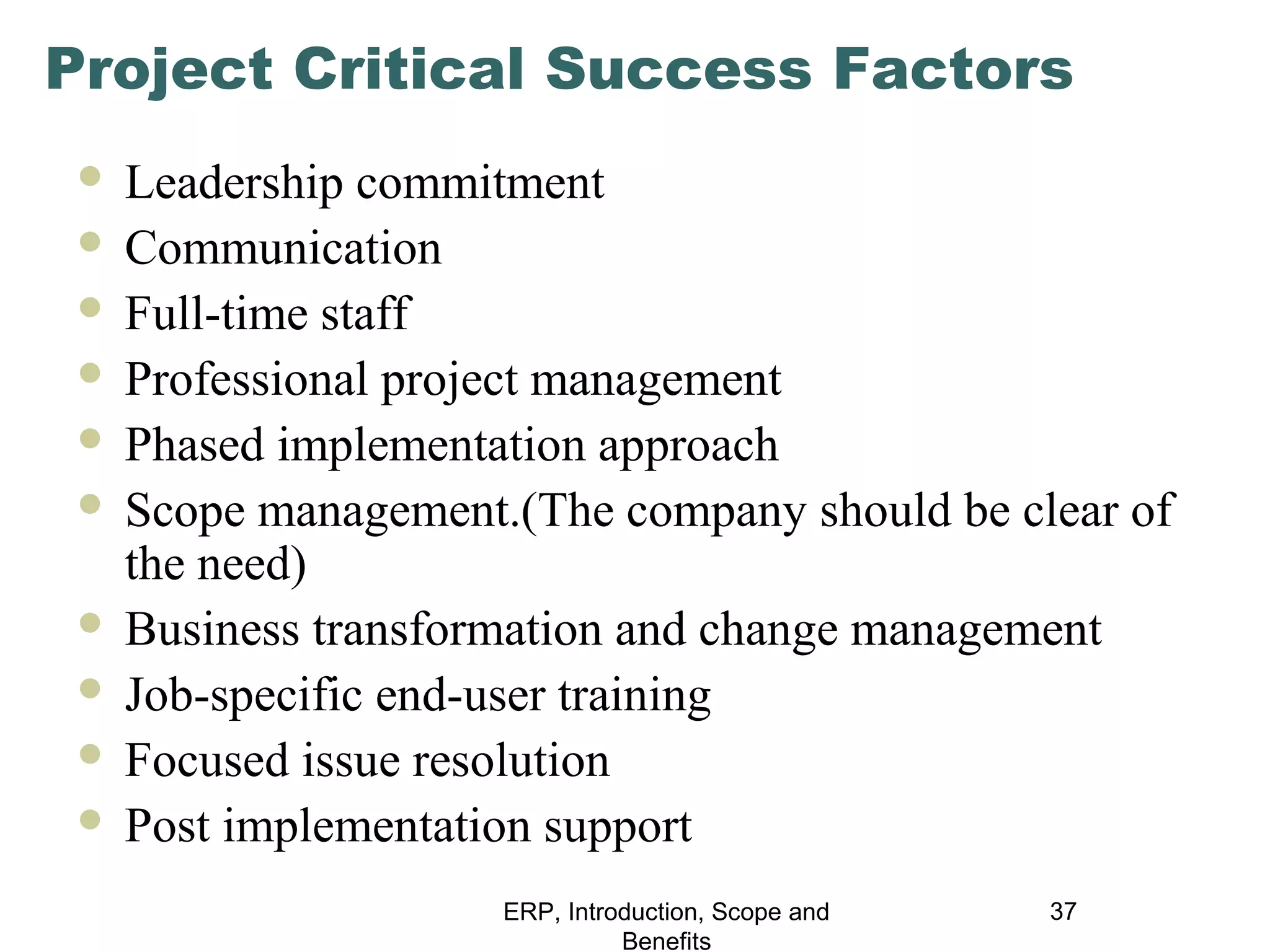 Project Critical Success Factors
Leadership commitment
 Communication
 Full-time staff
 Professional project management
 Phased implementation approach
 Scope management.(The company should be clear of
the need)
 Business transformation and change management
 Job-specific end-user training
 Focused issue resolution
 Post implementation support


ERP, Introduction, Scope and
Benefits

37

 