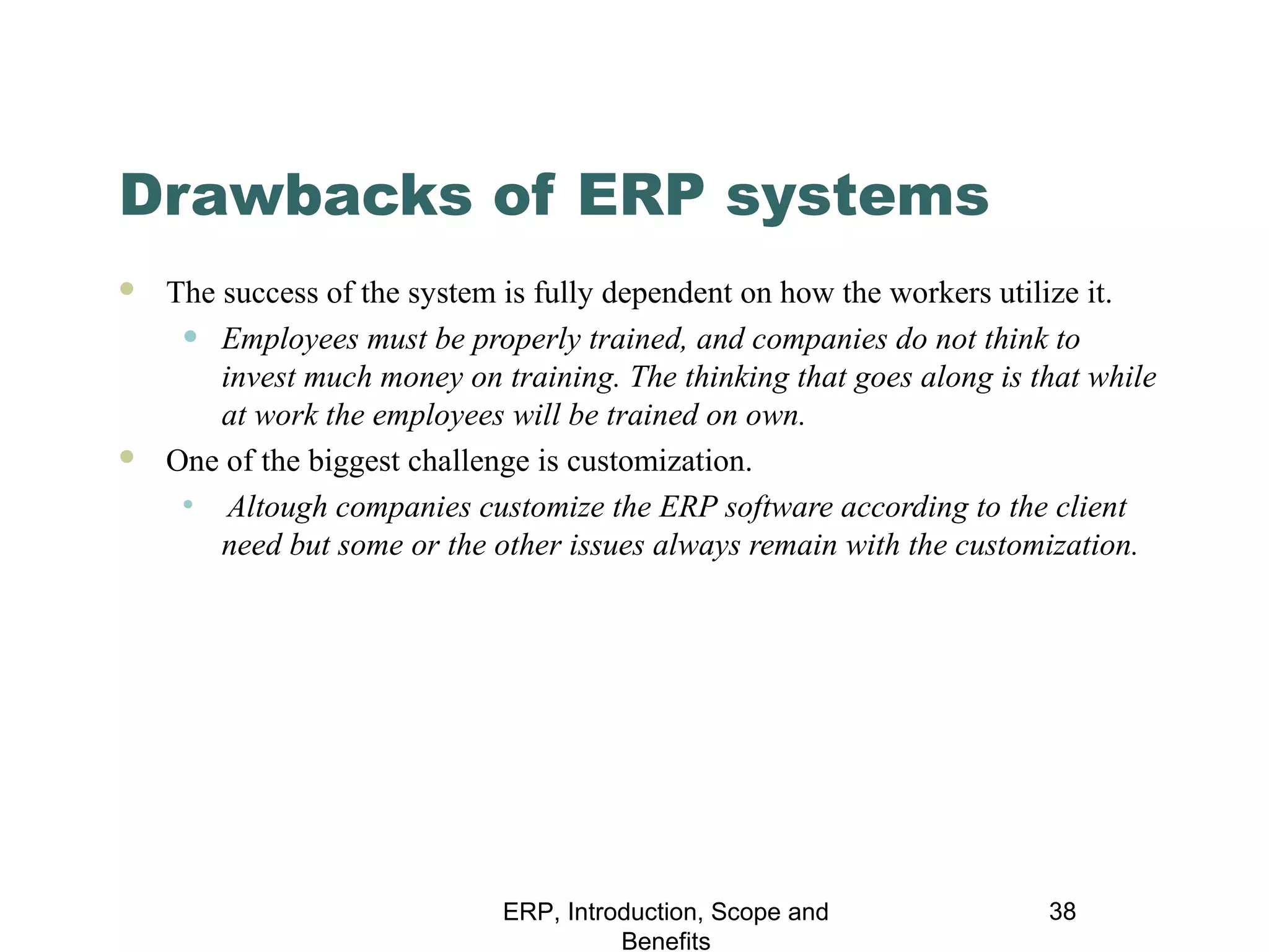 Drawbacks of ERP systems




The success of the system is fully dependent on how the workers utilize it.
• Employees must be properly trained, and companies do not think to
invest much money on training. The thinking that goes along is that while
at work the employees will be trained on own.
One of the biggest challenge is customization.
• Altough companies customize the ERP software according to the client
need but some or the other issues always remain with the customization.

ERP, Introduction, Scope and
Benefits

38

 