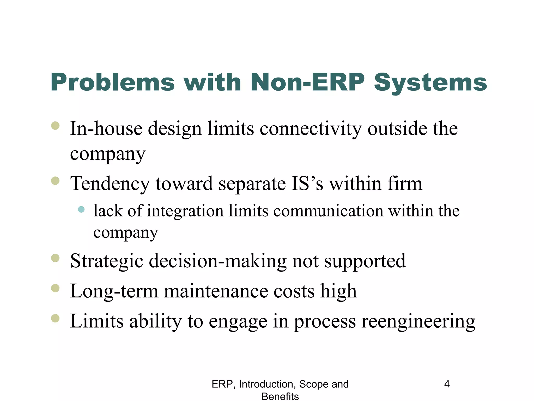 Problems with Non-ERP Systems
In-house design limits connectivity outside the
company
 Tendency toward separate IS’s within firm


• lack of integration limits communication within the
company

Strategic decision-making not supported
 Long-term maintenance costs high
 Limits ability to engage in process reengineering


ERP, Introduction, Scope and
Benefits

4

 