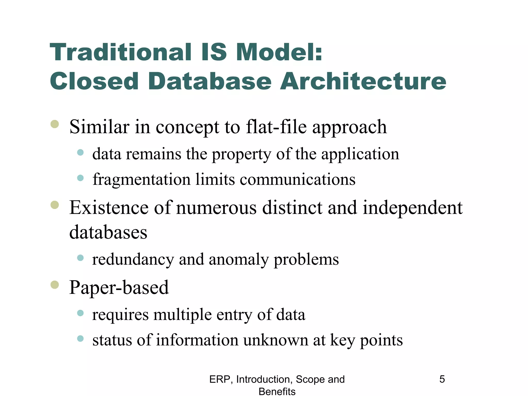 Traditional IS Model:
Closed Database Architecture


Similar in concept to flat-file approach

• data remains the property of the application
• fragmentation limits communications



Existence of numerous distinct and independent
databases

• redundancy and anomaly problems



Paper-based

• requires multiple entry of data
• status of information unknown at key points
ERP, Introduction, Scope and
Benefits

5

 