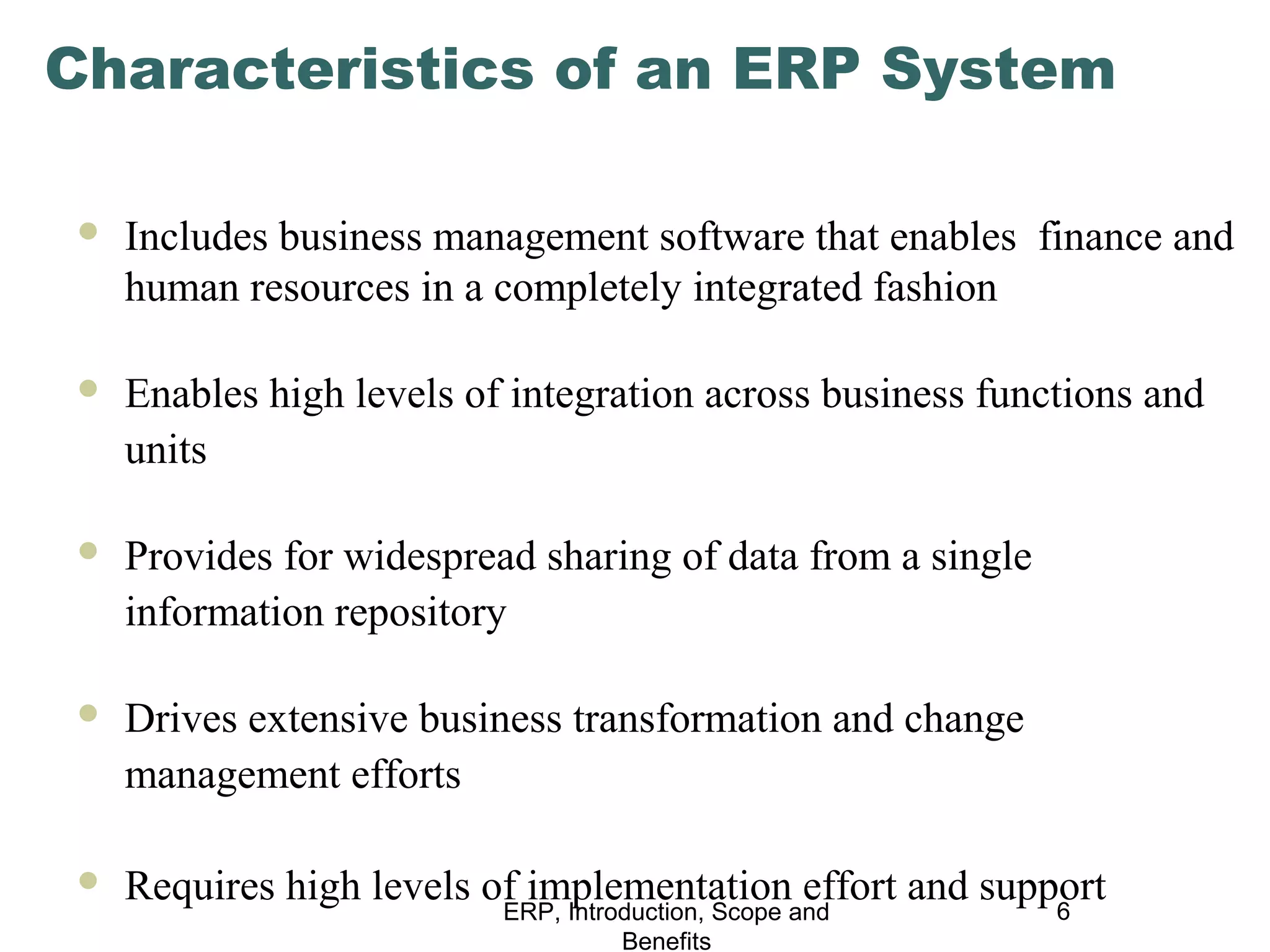 Characteristics of an ERP System


Includes business management software that enables finance and
human resources in a completely integrated fashion



Enables high levels of integration across business functions and
units



Provides for widespread sharing of data from a single
information repository



Drives extensive business transformation and change
management efforts



Requires high levels of implementationand
effort and support
6
ERP, Introduction, Scope
Benefits

 