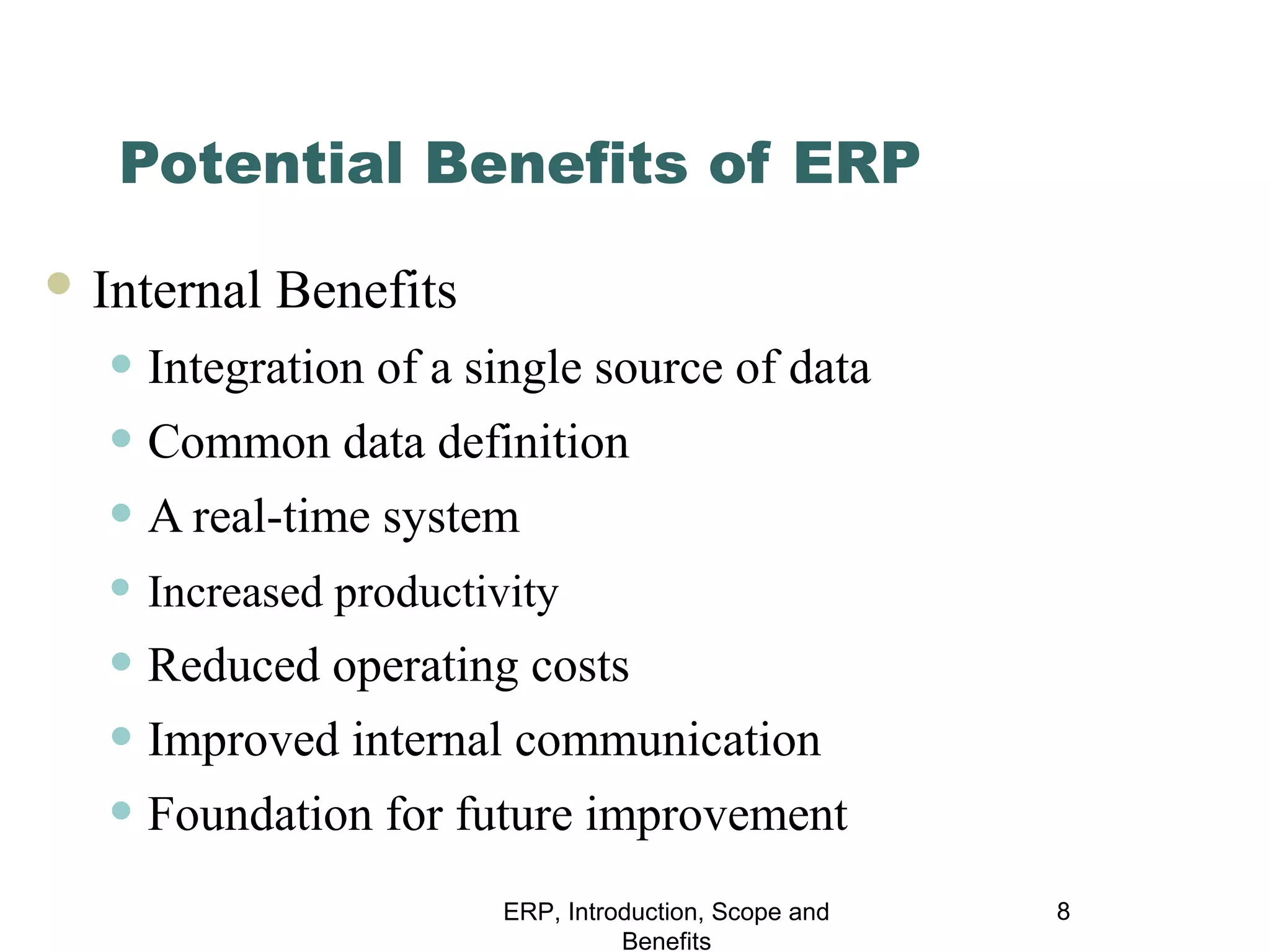 Potential Benefits of ERP
 Internal

Benefits

• Integration of a single source of data
• Common data definition
• A real-time system
• Increased productivity

• Reduced operating costs
• Improved internal communication
• Foundation for future improvement
ERP, Introduction, Scope and
Benefits

8

 