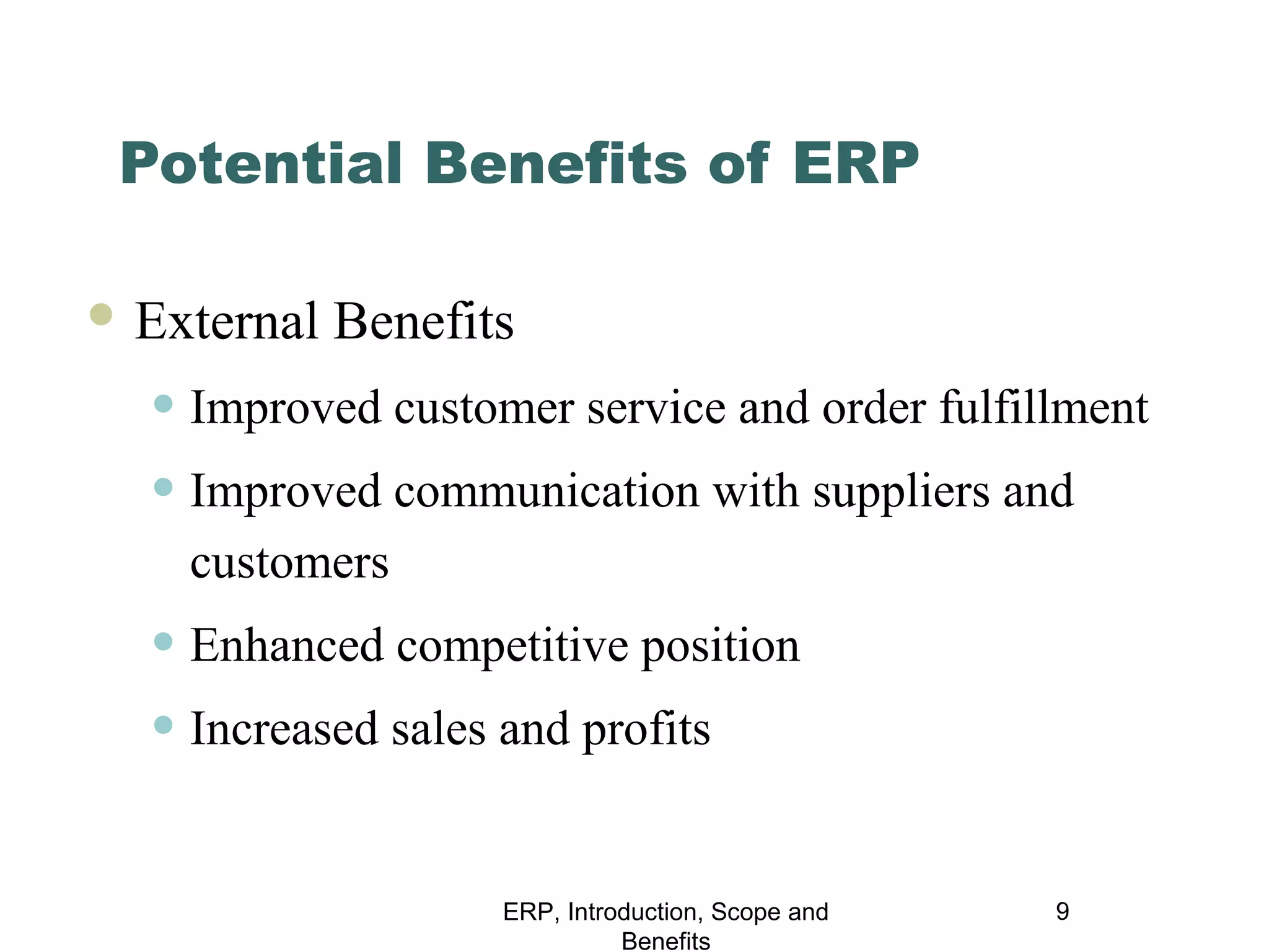 Potential Benefits of ERP
 External

Benefits

• Improved customer service and order fulfillment
• Improved communication with suppliers and
customers

• Enhanced competitive position
• Increased sales and profits
ERP, Introduction, Scope and
Benefits

9

 