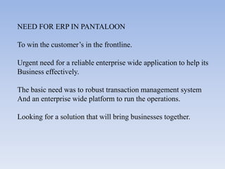 NEED FOR ERP IN PANTALOON

To win the customer’s in the frontline.

Urgent need for a reliable enterprise wide application to help its
Business effectively.

The basic need was to robust transaction management system
And an enterprise wide platform to run the operations.

Looking for a solution that will bring businesses together.
 