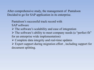 After comprehensive study, the management of Pantaloon
Decided to go for SAP application in its enterprise.

   Pantaloon’s successful track record with
   SAP software
    The software’s scalability and ease of integration
    The software’s ability to meet company needs (a “perfect fit”
   for an enterprise wide implementation)
    Complete data integrity and real-time updates
    Expert support during migration effort , including support for
   document splitting.
 