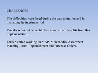 CHALLENGES

The difficulties were faced during the data migration and in
managing the interim period.

Pantaloon has not been able to see immediate benefits from this
implementation.

Earlier started working on MAP (Merchandise Assortment
Planning), Auto-Replenishment and Purchase Orders.
 