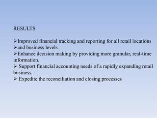 RESULTS

Improved financial tracking and reporting for all retail locations
and business levels.
Enhance decision making by providing more granular, real-time
information.
 Support financial accounting needs of a rapidly expanding retail
business.
 Expedite the reconciliation and closing processes
 