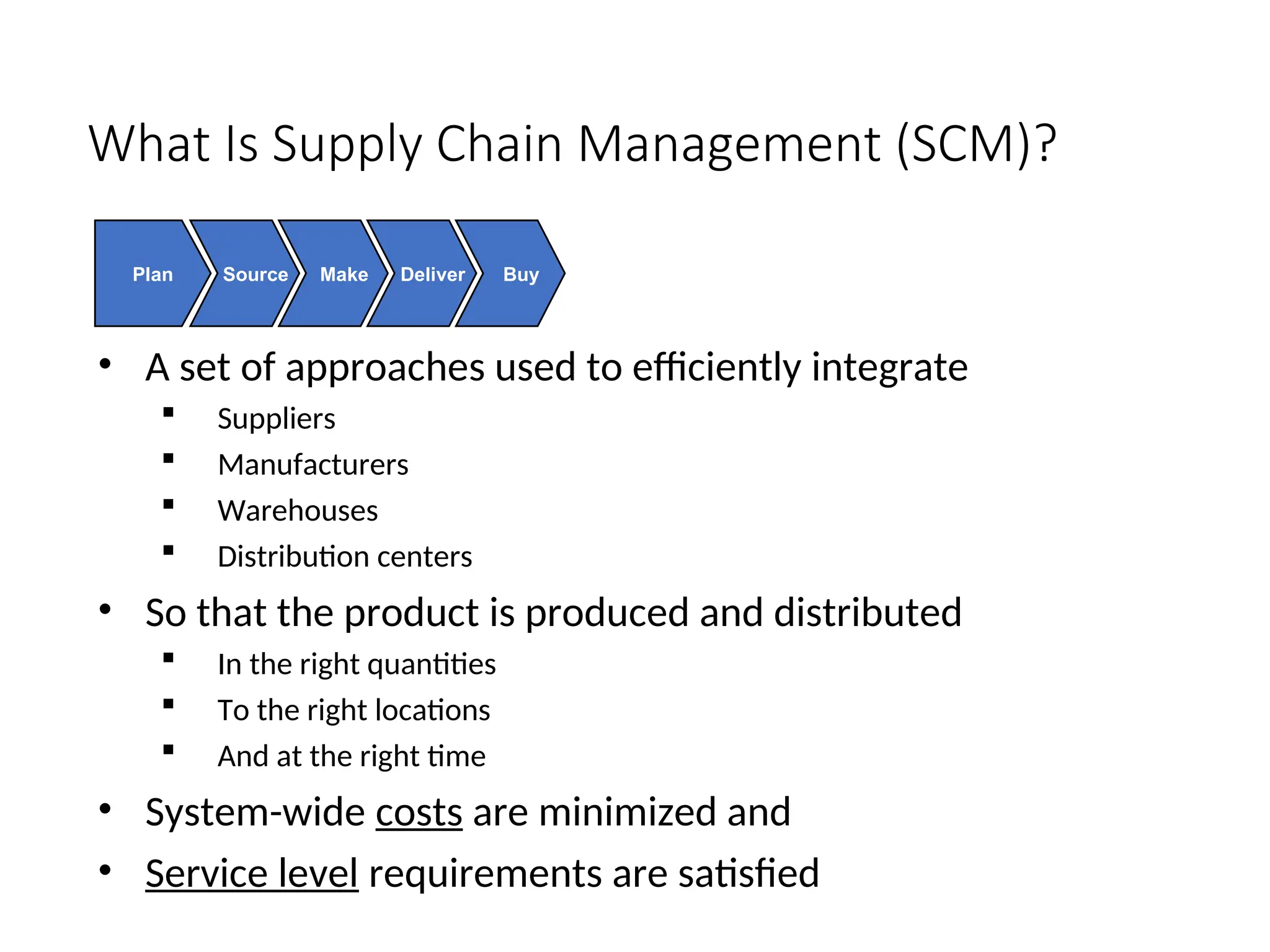 What Is Supply Chain Management (SCM)?
• A set of approaches used to efficiently integrate
 Suppliers
 Manufacturers
 Warehouses
 Distribution centers
• So that the product is produced and distributed
 In the right quantities
 To the right locations
 And at the right time
• System-wide costs are minimized and
• Service level requirements are satisfied
Plan Source Make Deliver Buy
 