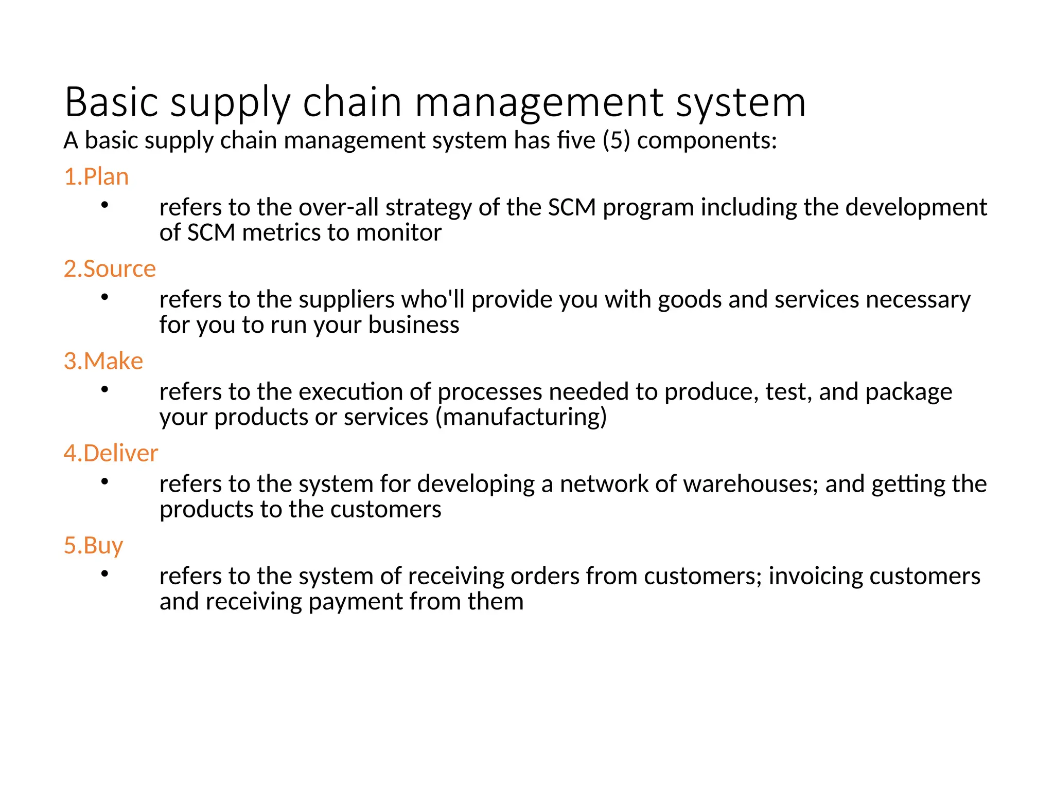 Basic supply chain management system
A basic supply chain management system has five (5) components:
1.Plan
• refers to the over-all strategy of the SCM program including the development
of SCM metrics to monitor
2.Source
• refers to the suppliers who'll provide you with goods and services necessary
for you to run your business
3.Make
• refers to the execution of processes needed to produce, test, and package
your products or services (manufacturing)
4.Deliver
• refers to the system for developing a network of warehouses; and getting the
products to the customers
5.Buy
• refers to the system of receiving orders from customers; invoicing customers
and receiving payment from them
 