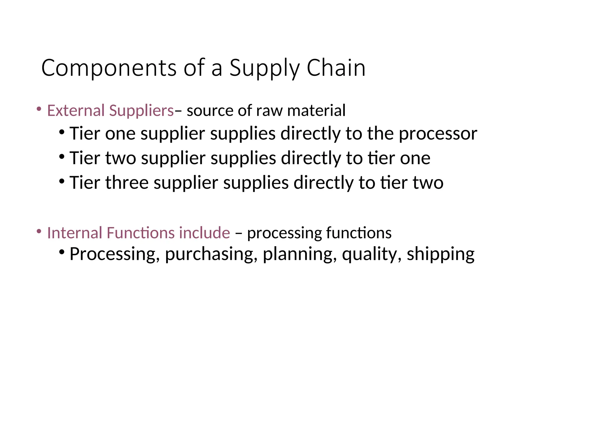 Components of a Supply Chain
• External Suppliers– source of raw material
• Tier one supplier supplies directly to the processor
• Tier two supplier supplies directly to tier one
• Tier three supplier supplies directly to tier two
• Internal Functions include – processing functions
• Processing, purchasing, planning, quality, shipping
 