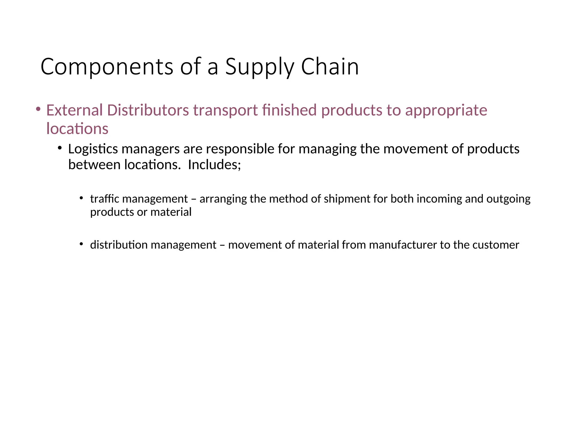 Components of a Supply Chain
• External Distributors transport finished products to appropriate
locations
• Logistics managers are responsible for managing the movement of products
between locations. Includes;
• traffic management – arranging the method of shipment for both incoming and outgoing
products or material
• distribution management – movement of material from manufacturer to the customer
 