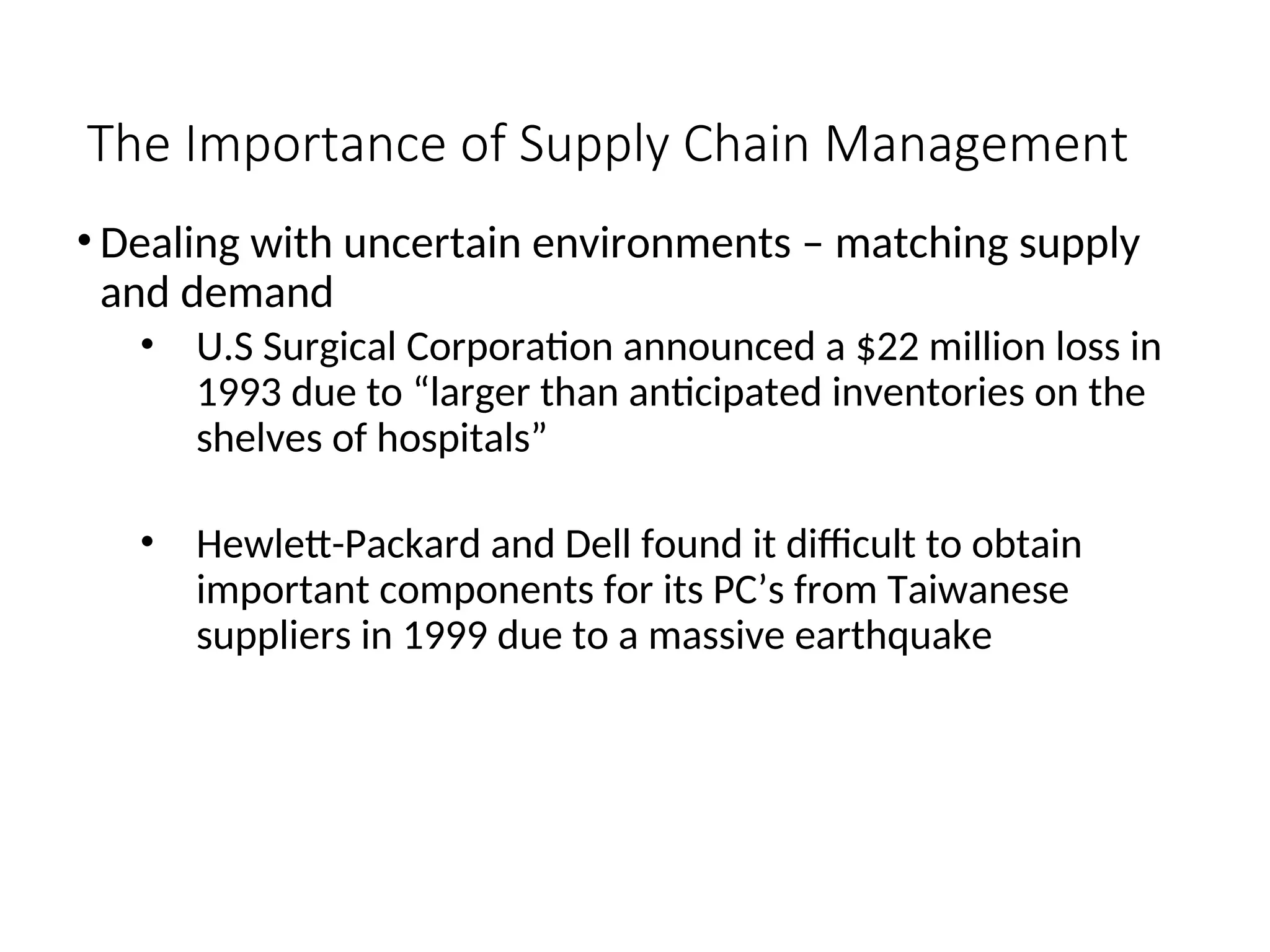 The Importance of Supply Chain Management
• Dealing with uncertain environments – matching supply
and demand
• U.S Surgical Corporation announced a $22 million loss in
1993 due to “larger than anticipated inventories on the
shelves of hospitals”
• Hewlett-Packard and Dell found it difficult to obtain
important components for its PC’s from Taiwanese
suppliers in 1999 due to a massive earthquake
 