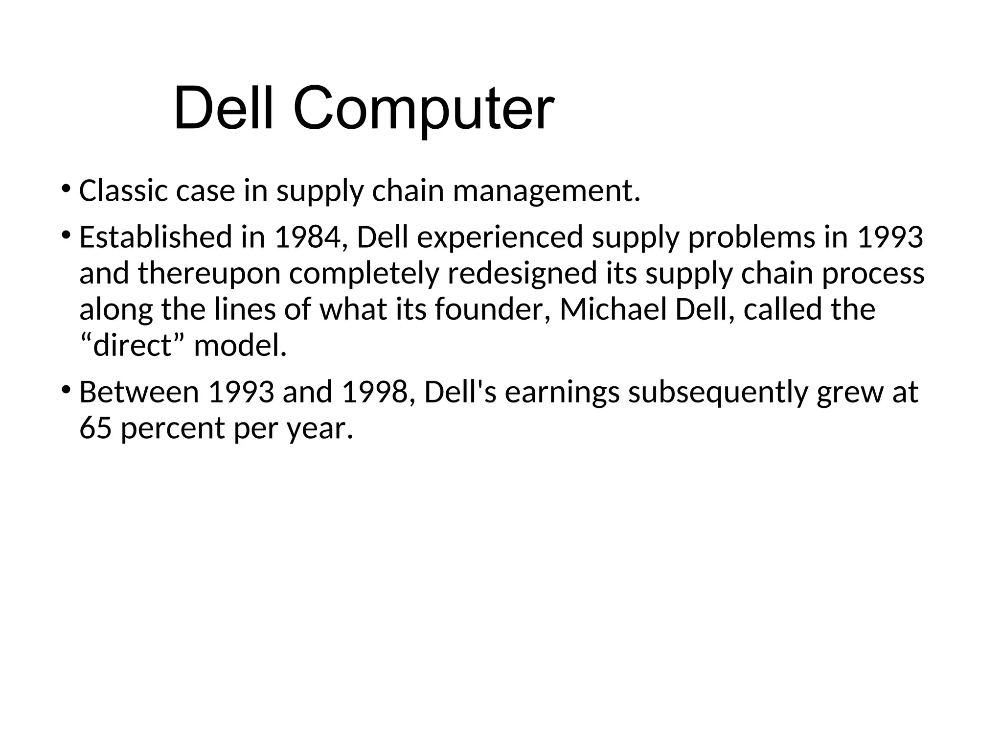 • Classic case in supply chain management.
• Established in 1984, Dell experienced supply problems in 1993
and thereupon completely redesigned its supply chain process
along the lines of what its founder, Michael Dell, called the
“direct” model.
• Between 1993 and 1998, Dell's earnings subsequently grew at
65 percent per year.
Dell Computer
 