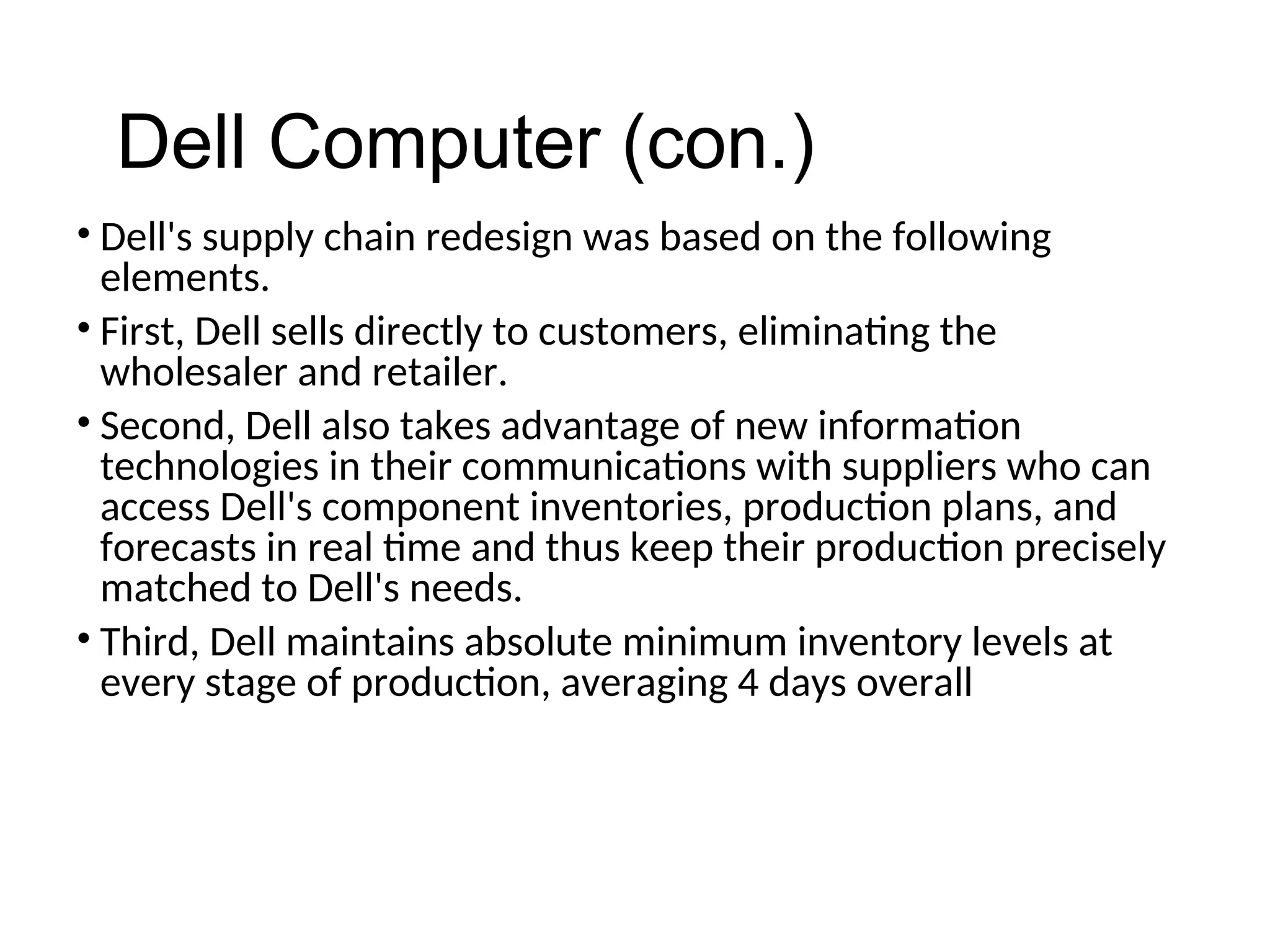 • Dell's supply chain redesign was based on the following
elements.
• First, Dell sells directly to customers, eliminating the
wholesaler and retailer.
• Second, Dell also takes advantage of new information
technologies in their communications with suppliers who can
access Dell's component inventories, production plans, and
forecasts in real time and thus keep their production precisely
matched to Dell's needs.
• Third, Dell maintains absolute minimum inventory levels at
every stage of production, averaging 4 days overall
Dell Computer (con.)
 