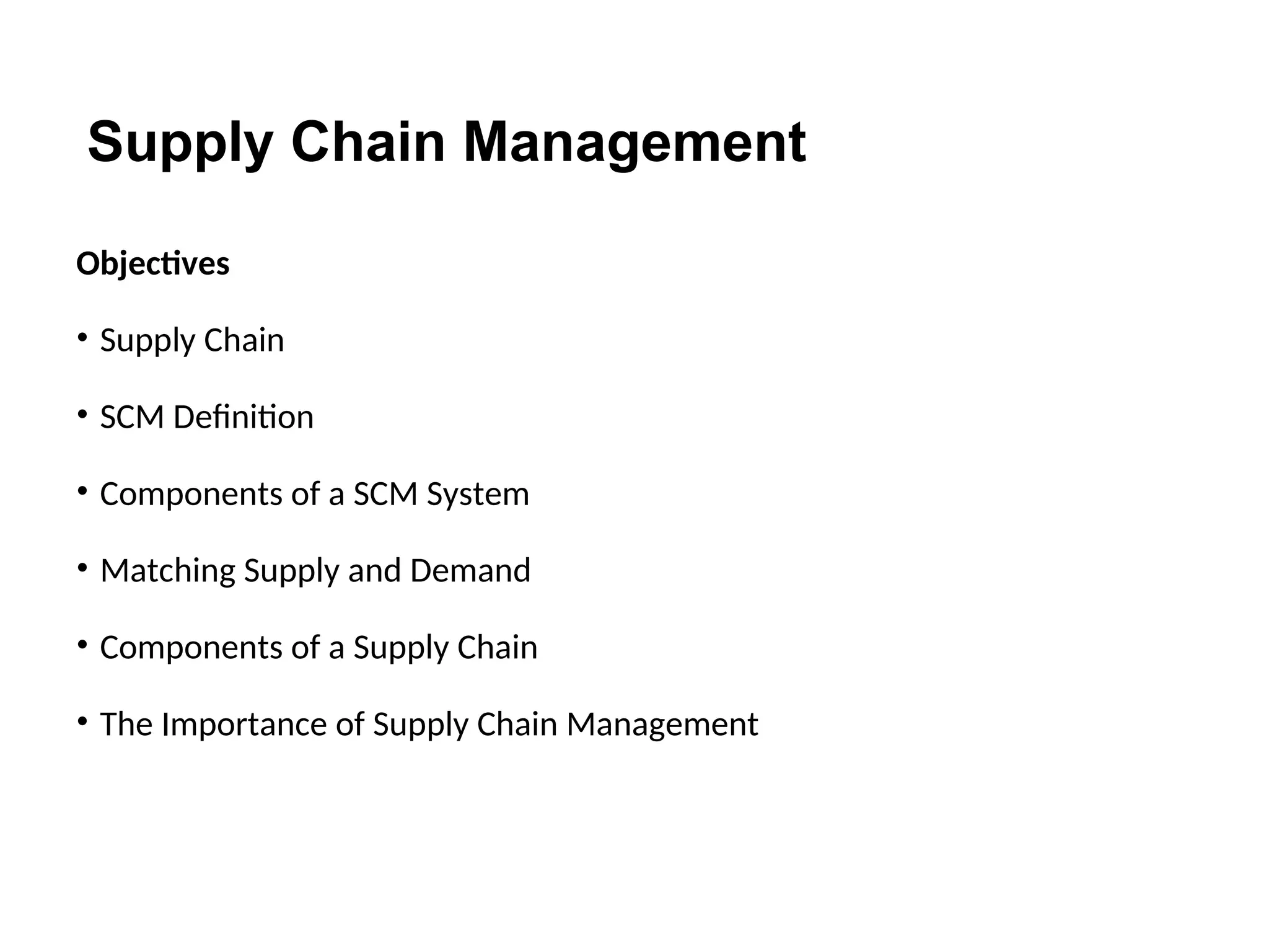 Supply Chain Management
Objectives
• Supply Chain
• SCM Definition
• Components of a SCM System
• Matching Supply and Demand
• Components of a Supply Chain
• The Importance of Supply Chain Management
 