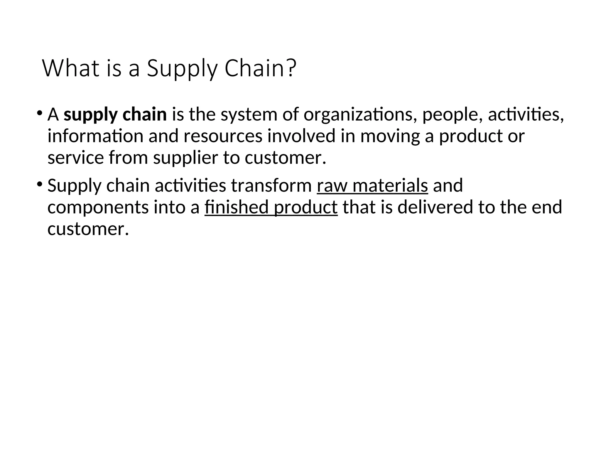 What is a Supply Chain?
• A supply chain is the system of organizations, people, activities,
information and resources involved in moving a product or
service from supplier to customer.
• Supply chain activities transform raw materials and
components into a finished product that is delivered to the end
customer.
 