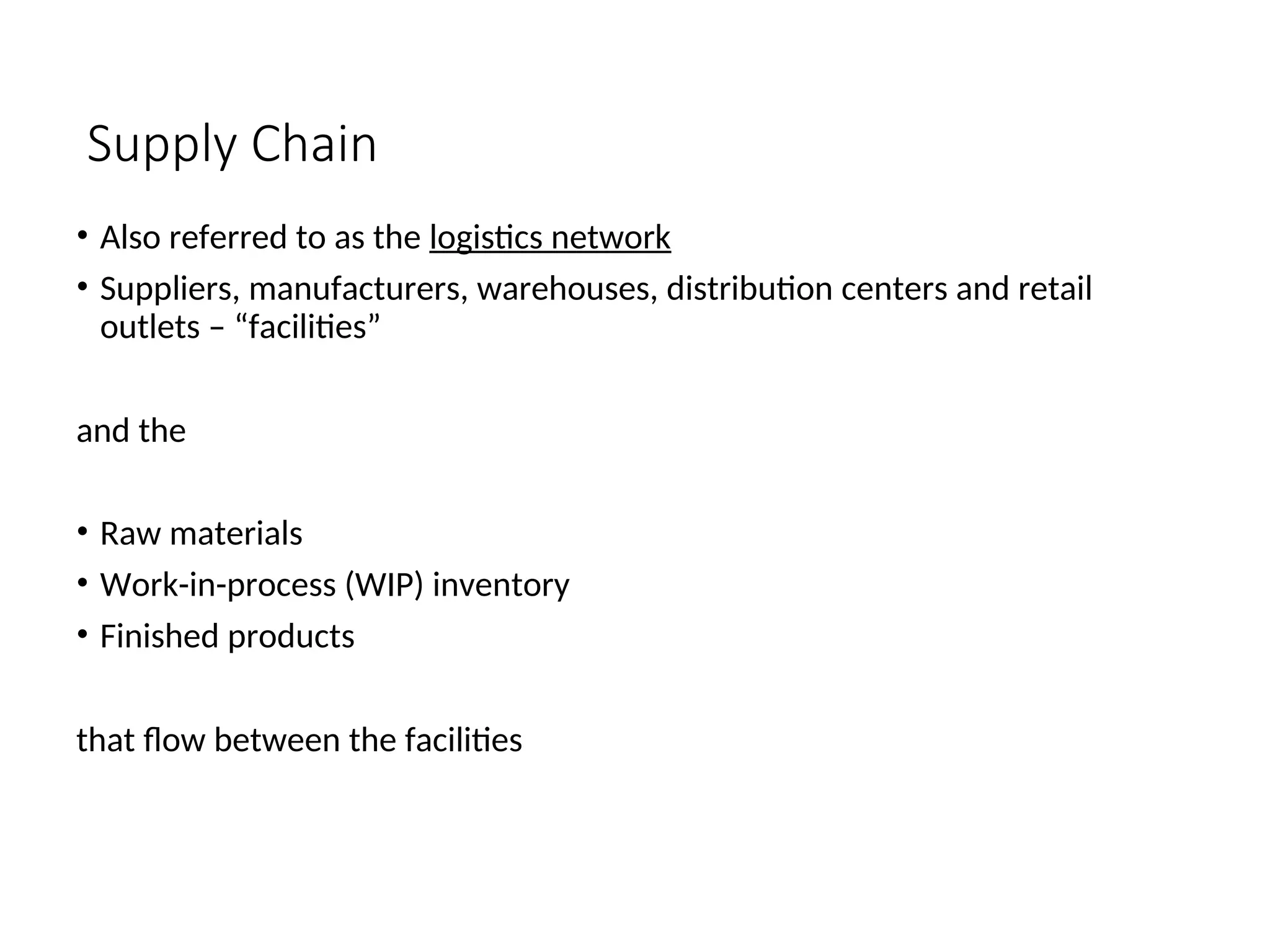 Supply Chain
• Also referred to as the logistics network
• Suppliers, manufacturers, warehouses, distribution centers and retail
outlets – “facilities”
and the
• Raw materials
• Work-in-process (WIP) inventory
• Finished products
that flow between the facilities
 